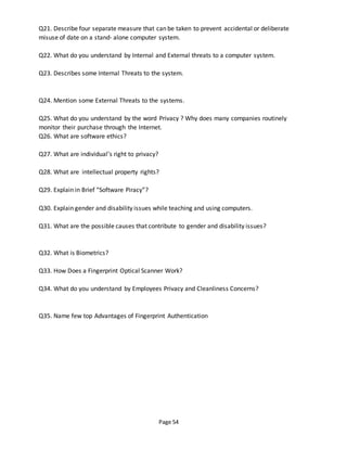 Page 54
Q21. Describe four separate measure that can be taken to prevent accidental or deliberate
misuse of date on a stand- alone computer system.
Q22. What do you understand by Internal and External threats to a computer system.
Q23. Describes some Internal Threats to the system.
Q24. Mention some External Threats to the systems.
Q25. What do you understand by the word Privacy ? Why does many companies routinely
monitor their purchase through the Internet.
Q26. What are software ethics?
Q27. What are individual’s right to privacy?
Q28. What are intellectual property rights?
Q29. Explain in Brief “Software Piracy”?
Q30. Explain gender and disability issues while teaching and using computers.
Q31. What are the possible causes that contribute to gender and disability issues?
Q32. What is Biometrics?
Q33. How Does a Fingerprint Optical Scanner Work?
Q34. What do you understand by Employees Privacy and Cleanliness Concerns?
Q35. Name few top Advantages of Fingerprint Authentication
 