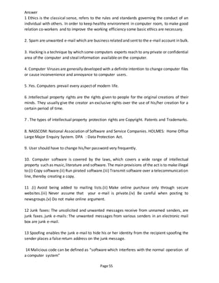 Page 55
Answer
1 Ethics is the classical sense, refers to the rules and standards governing the conduct of an
individual with others. In order to keep healthy environment in computer room, to make good
relation co-workers and to improve the working efficiency some basic ethics are necessary.
2. Spam are unwanted e-mail which are business related and sent to the e-mail account in bulk.
3. Hacking is a technique by which some computers experts reach to any private or confidential
area of the computer and steal information available on the computer.
4. Computer Viruses are generally developed with a definite intention to change computer files
or cause inconvenience and annoyance to computer users.
5 .Yes. Computers prevail every aspect of modern life.
6 .Intellectual property rights are the rights given to people for the original creations of their
minds. They usually give the creator an exclusive rights over the use of his/her creation for a
certain period of time.
7 . The types of intellectual property protection rights are Copyright. Patents and Trademarks.
8. NASSCOM: National Association of Software and Service Companies. HOLMES: Home Office
Large Major Enquiry System. DPA : Data Protection Act.
9. User should have to change his/her password very frequently.
10. Computer software is covered by the laws, which covers a wide range of intellectual
property such as music,literature and software. The main provisions of the act is to make illegal
to:(i) Copy software.(ii) Run pirated software.(iii) Transmit software over a telecommunication
line, thereby creating a copy.
11 .(i) Avoid being added to mailing lists.(ii) Make online purchase only through secure
websites.(iii) Never assume that your e-mail is private.(iv) Be careful when posting to
newsgroups.(v) Do not make online argument.
12 Junk faxes: The unsolicited and unwanted messages receive from unnamed senders, are
junk faxes. junk e-mails: The unwanted messages from various senders in an electronic mail
box are junk e-mail.
13 Spoofing enables the junk e-mail to hide his or her identity from the recipient spoofing the
sender places a false return address on the junk message.
14 Malicious code can be defined as “software which interferes with the normal operation of
a computer system”
 