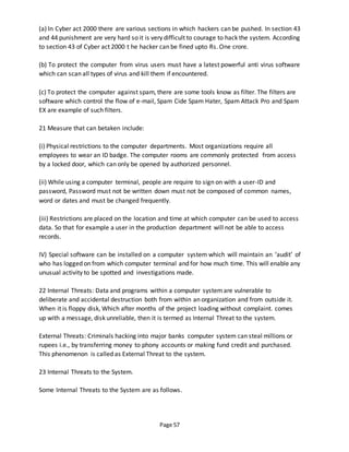 Page 57
(a) In Cyber act 2000 there are various sections in which hackers can be pushed. In section 43
and 44 punishment are very hard so it is very difficult to courage to hack the system. According
to section 43 of Cyber act 2000 t he hacker can be fined upto Rs. One crore.
(b) To protect the computer from virus users must have a latest powerful anti virus software
which can scan all types of virus and kill them if encountered.
(c) To protect the computer against spam, there are some tools know as filter. The filters are
software which control the flow of e-mail, Spam Cide Spam Hater, Spam Attack Pro and Spam
EX are example of such filters.
21 Measure that can betaken include:
(i) Physical restrictions to the computer departments. Most organizations require all
employees to wear an ID badge. The computer rooms are commonly protected from access
by a locked door, which can only be opened by authorized personnel.
(ii) While using a computer terminal, people are require to sign on with a user-ID and
password, Password must not be written down must not be composed of common names,
word or dates and must be changed frequently.
(iii) Restrictions are placed on the location and time at which computer can be used to access
data. So that for example a user in the production department will not be able to access
records.
IV) Special software can be installed on a computer system which will maintain an ‘audit’ of
who has logged on from which computer terminal and for how much time. This will enable any
unusual activity to be spotted and investigations made.
22 Internal Threats: Data and programs within a computer systemare vulnerable to
deliberate and accidental destruction both from within an organization and from outside it.
When it is floppy disk, Which after months of the project loading without complaint. comes
up with a message, disk unreliable, then it is termed as Internal Threat to the system.
External Threats: Criminals hacking into major banks computer system can steal millions or
rupees i.e., by transferring money to phony accounts or making fund credit and purchased.
This phenomenon is called as External Threat to the system.
23 Internal Threats to the System.
Some Internal Threats to the System are as follows.
 