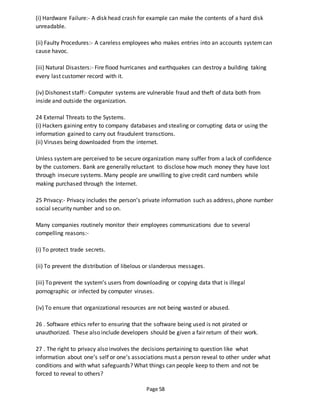 Page 58
(i) Hardware Failure:- A disk head crash for example can make the contents of a hard disk
unreadable.
(ii) Faulty Procedures:- A careless employees who makes entries into an accounts systemcan
cause havoc.
(iii) Natural Disasters:- Fire flood hurricanes and earthquakes can destroy a building taking
every last customer record with it.
(iv) Dishonest staff:- Computer systems are vulnerable fraud and theft of data both from
inside and outside the organization.
24 External Threats to the Systems.
(i) Hackers gaining entry to company databases and stealing or corrupting data or using the
information gained to carry out fraudulent transctions.
(ii) Viruses being downloaded from the internet.
Unless systemare perceived to be secure organization many suffer from a lack of confidence
by the customers. Bank are generally reluctant to disclose how much money they have lost
through insecure systems. Many people are unwilling to give credit card numbers while
making purchased through the Internet.
25 Privacy:- Privacy includes the person’s private information such as address, phone number
social security number and so on.
Many companies routinely monitor their employees communications due to several
compelling reasons:-
(i) To protect trade secrets.
(ii) To prevent the distribution of libelous or slanderous messages.
(iii) To prevent the system’s users from downloading or copying data that is illegal
pornographic or infected by computer viruses.
(iv) To ensure that organizational resources are not being wasted or abused.
26 . Software ethics refer to ensuring that the software being used is not pirated or
unauthorized. These also include developers should be given a fair return of their work.
27 . The right to privacy also involves the decisions pertaining to question like what
information about one’s self or one’s associations must a person reveal to other under what
conditions and with what safeguards? What things can people keep to them and not be
forced to reveal to others?
 