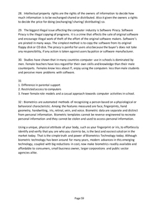 Page 59
28. Intellectual property rights are the rights of the owners of information to decide how
much information is to be exchanged shared or distributed. Also it given the owners a rights
to decide the price for doing (exchanging/ sharing/ distributing) so.
29. The biggest illegal issue affecting the computer industry is Software Piracy. Software
Piracy is the illegal copying of programs. it is a crime that effects the sale of original software
and encourage illegal work of theft of the effort of the original software makers. Software’s
are pirated in many ways. The simplest method is to copy the software from its original
floppy disk or CD disk. The piracy is painful for users also because the buyer’s does not take
any responsibility, if any action is taken against users by police or software manufacturer.
30. Studies have shown that in many countries computer use in schools is dominated by
men. Female teachers have less regard for their own skills and knowledge than their male
counterparts. Females know less about IT, enjoy using the computers less than male students
and perceive more problems with software.
31
1. Difference in parental support
2. Restricted access to computers
3. Fewer female role models and a casual approach towards computer activities in school.
32 : Biometrics are automated methods of recognizing a person based on a physiological or
behavioral characteristic. Among the features measured are face, fingerprints, hand
geometry, handwriting, iris, retinal, vein, and voice. Biometric data are separate and distinct
from personal information. Biometric templates cannot be reverse-engineered to recreate
personal information and they cannot be stolen and used to access personal information.
Using a unique, physical attribute of your body, such as your fingerprint or iris, to effortlessly
identify and verify that you are who you claimto be, is the best and easiest solution in the
market today. That is the simple truth and power of Biometrics Technology today. Although
biometric technology has been around for many years, modern advances in this emerging
technology, coupled with big reductions in cost, now make biometrics readily available and
affordable to consumers, small business owner, larger corporations and public sector
agencies alike.
 