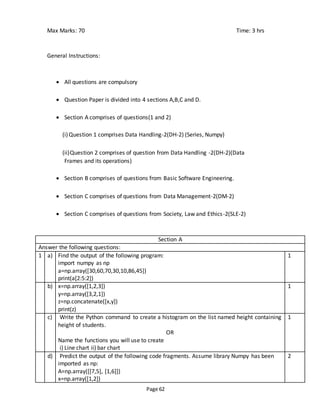 Page 62
Max Marks: 70 Time: 3 hrs
General Instructions:
 All questions are compulsory
 Question Paper is divided into 4 sections A,B,C and D.
 Section A comprises of questions(1 and 2)
(i)Question 1 comprises Data Handling-2(DH-2) (Series, Numpy)
(ii)Question 2 comprises of question from Data Handling -2(DH-2)(Data
Frames and its operations)
 Section B comprises of questions from Basic Software Engineering.
 Section C comprises of questions from Data Management-2(DM-2)
 Section C comprises of questions from Society, Law and Ethics-2(SLE-2)
Section A
Answer the following questions:
1 a) Find the output of the following program:
import numpy as np
a=np.array([30,60,70,30,10,86,45])
print(a[2:5:2])
1
b) x=np.array([1,2,3])
y=np.array([3,2,1])
z=np.concatenate([x,y])
print(z)
1
c) Write the Python command to create a histogram on the list named height containing
height of students.
OR
Name the functions you will use to create
i) Line chart ii) bar chart
1
d) Predict the output of the following code fragments. Assume library Numpy has been
imported as np:
A=np.array([[7,5], [1,6]])
x=np.array([1,2])
2
 