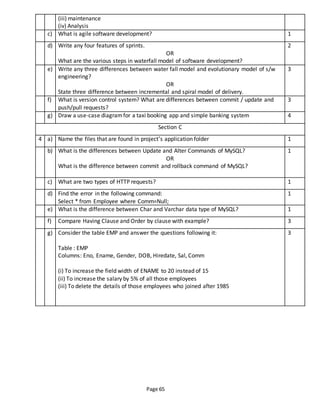 Page 65
(iii) maintenance
(iv) Analysis
c) What is agile software development? 1
d) Write any four features of sprints.
OR
What are the various steps in waterfall model of software development?
2
e) Write any three differences between water fall model and evolutionary model of s/w
engineering?
OR
State three difference between incremental and spiral model of delivery.
3
f) What is version control system? What are differences between commit / update and
push/pull requests?
3
g) Draw a use-case diagramfor a taxi booking app and simple banking system 4
Section C
4 a) Name the files that are found in project’s application folder 1
b) What is the differences between Update and Alter Commands of MySQL?
OR
What is the difference between commit and rollback command of MySQL?
1
c) What are two types of HTTP requests? 1
d) Find the error in the following command:
Select * from Employee where Comm=Null;
1
e) What is the difference between Char and Varchar data type of MySQL? 1
f) Compare Having Clause and Order by clause with example? 3
g) Consider the table EMP and answer the questions following it:
Table : EMP
Columns: Eno, Ename, Gender, DOB, Hiredate, Sal, Comm
(i) To increase the field width of ENAME to 20 instead of 15
(ii) To increase the salary by 5% of all those employees
(iii) To delete the details of those employees who joined after 1985
3
 