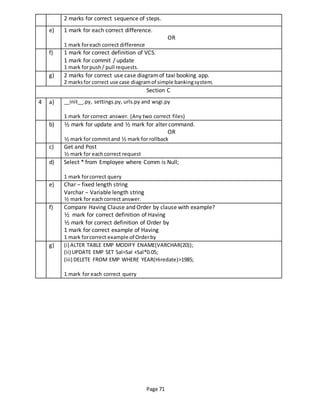 Page 71
2 marks for correct sequence of steps.
e) 1 mark for each correct difference.
OR
1 mark foreach correct difference
f) 1 mark for correct definition of VCS.
1 mark for commit / update
1 mark forpush/ pull requests.
g) 2 marks for correct use case diagramof taxi booking app.
2 marksfor correct use case diagramof simple bankingsystem.
Section C
4 a) __init__.py, settings.py, urls.py and wsgi.py
1 mark for correct answer. (Any two correct files)
b) ½ mark for update and ½ mark for alter command.
OR
½ mark for commitand ½ mark for rollback
c) Get and Post
½ mark for each correct request
d) Select * from Employee where Comm is Null;
1 mark forcorrect query
e) Char – fixed length string
Varchar – Variable length string
½ mark for eachcorrect answer.
f) Compare Having Clause and Order by clause with example?
½ mark for correct definition of Having
½ mark for correct definition of Order by
1 mark for correct example of Having
1 mark forcorrect example of Orderby
g) (i) ALTER TABLE EMP MODIFY ENAME(VARCHAR(20));
(ii) UPDATE EMP SET Sal=Sal +Sal*0.05;
(iii) DELETE FROM EMP WHERE YEAR(Hiredate)>1985;
1 mark for each correct query
 