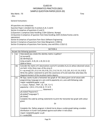 Page 74
CLASS XII
INFORMATICS PRACTICES (065)
SAMPLE QUESTION PAPER (2019-20)
Max Marks : 70 Time
: 3hrs
General Instructions:
All questions are compulsory
Question Paper is divided into 4 sections A, B, C and D
Section A comprises of questions (1 and 2)
(i) Question 1 comprises Data Handling-2 (DH-2)(Series, Numpy)
(ii) Question 2 comprises of question from Data Handling-2(DH-2) (Data Frames and its
operations)
Section B comprises of questions from Basic Software Engineering
Section C Comprises of questions from Data Mangment-2 (DM-2)
Section D comprises of questions from Society, Law and Ethics-2 (SLE-2)
SECTION A
Answer the following questions
1 (a) How would you create this identity matrix in python?
(a) np.eye(3)
(b) identity(3,2)
(c)np.array([1, 0, 0], [0, 1, 0], [0, 0, 1])
(d)All of these
1
(b) Consider the matrix of 5 observations each of 3 variables X0,X1,X2 whose observed values
are held in the three rows of the array X:
X = np.array([ [0.1, 0.3, 0.4, 0.8, 0.9], [3.2, 2.4, 2.4, 0.1, 5.5], [10., 8.2, 4.3, 2.6, 0.9] ])
Write the python statement to print the covariance of X and state that what does the
diagonal element of the resultant matrix depicts.
1
(c) Mr Ajay wants to plot a horizontal bar graph of the above given set of values with
programming language on x axis and its popularity on y axis with following code.
import matplotlib.pyplot as plt
x = ['Java', 'Python', 'PHP', 'JS', 'C#', 'C++']
popularity = [22.2, 17.6, 8.8, 8, 7.7, 6.7]
_______________________ Statement 1
plt.xlabel("Popularity")
plt.ylabel("Languages")
plt.show()
Complete the code by writing statement1 to print the horizontal bar graph with colour
green
Or
Complete the Python program in blank line to draw a scatter graph taking a random
distribution in X and Y and plotted against each other in red colour.
import matplotlib.pyplot as plt
X = randn(200)
1
 