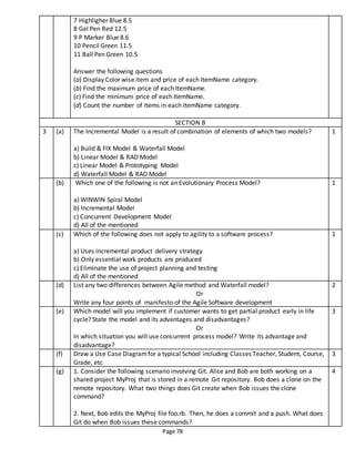 Page 78
7 Highligher Blue 8.5
8 Gel Pen Red 12.5
9 P Marker Blue 8.6
10 Pencil Green 11.5
11 Ball Pen Green 10.5
Answer the following questions
(a) Display Color wise item and price of each ItemName category.
(b) Find the maximum price of each ItemName.
(c) Find the minimum price of each ItemName.
(d) Count the number of items in each ItemName category.
SECTION B
3 (a) The Incremental Model is a result of combination of elements of which two models?
a) Build & FIX Model & Waterfall Model
b) Linear Model & RAD Model
c) Linear Model & Prototyping Model
d) Waterfall Model & RAD Model
1
(b) Which one of the following is not an Evolutionary Process Model?
a) WINWIN Spiral Model
b) Incremental Model
c) Concurrent Development Model
d) All of the mentioned
1
(c) Which of the following does not apply to agility to a software process?
a) Uses incremental product delivery strategy
b) Only essential work products are produced
c) Eliminate the use of project planning and testing
d) All of the mentioned
1
(d) List any two differences between Agile method and Waterfall model?
Or
Write any four points of manifesto of the Agile Software development
2
(e) Which model will you implement if customer wants to get partial product early in life
cycle? State the model and its advantages and disadvantages?
Or
In which situation you will use concurrent process model? Write its advantage and
disadvantage?
3
(f) Draw a Use Case Diagramfor a typical School including Classes Teacher, Student, Course,
Grade, etc
3
(g) 1. Consider the following scenario involving Git. Alice and Bob are both working on a
shared project MyProj that is stored in a remote Git repository. Bob does a clone on the
remote repository. What two things does Git create when Bob issues the clone
command?
2. Next, Bob edits the MyProj file foo.rb. Then, he does a commit and a push. What does
Git do when Bob issues these commands?
4
 