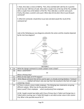 Page 79
3. Next, Alice does a clone on MyProj. Then, Alice and Bob both edit foo.rb in parallel.
foo.rb has over 100 lines of code. Alice edits a couple lines at the top of the file, and Bob
edits a couple lines at the bottom of the file. Then, Bob does a commit and a push.
Finally, Alice does a commit and a push. What does Git do when Alice issues the push
command?
4. What Git commands should Alice issue next and what would the result of the
command be?
Or
Look at the following use case diagrams and write the actors and the situation depicted
by the Use Case diagram?
SECTION C
4 (a) Write the django command to create a project name school? 1
(b) What is SAVEPOINT?
Or
What is Primary Key?
1
(c) What are two types of HTTP request? 1
(d) Write Mysql command that will be used to open an already existing database “Contacts” 1
(e) ____________ method will return only one row from the resultset in the form of a tuple
containing record.
1
(f) (i) There is column salary in table employee. The following two statements are giving
different outputs. What may be the possible reasons?
Select count(*) from employee select count(salary) from employee
(ii) Mr. Sanghi created two tables with City as Primary Key in Table1 and Foreign key in
Table2 while inserting row in Table2 Mr Sanghi is not able to enter value in the column
City. What is the possible reason for it?
3
 