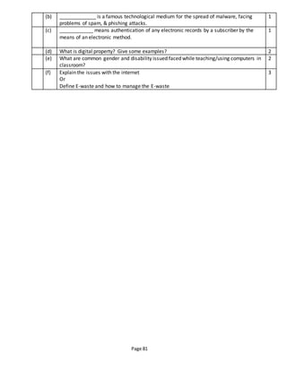 Page 81
(b) _____________ is a famous technological medium for the spread of malware, facing
problems of spam, & phishing attacks.
1
(c) ____________ means authentication of any electronic records by a subscriber by the
means of an electronic method.
1
(d) What is digital property? Give some examples? 2
(e) What are common gender and disability issued faced while teaching/using computers in
classroom?
2
(f) Explain the issues with the internet
Or
Define E-waste and how to manage the E-waste
3
 