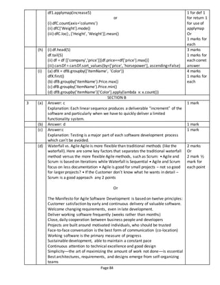 Page 84
df1.applymap(increase5)
or
(i) dfC.count(axis='columns')
(ii) dfC['Weight'].mode()
(iii) dfC.loc[:, ['Height', 'Weight']].mean()
1 for def 1
for return 1
for use of
applymap
Or
1 marks for
each
(h) (i) df.head(5)
df.tail(5)
(ii) df = df [['company','price']][df.price==df['price'].max()]
(iii) carsDf = carsDf.sort_values(by=['price', 'horsepower'], ascending=False)
3 marks
1 marks for
each corret
answer
(i) (a) dfX = dfB.groupby(['ItemName', 'Color'])
dfX.first()
(b) dfB.groupby('ItemName').Price.max()
(c) dfB.groupby('ItemName').Price.min()
(d) dfB.groupby('ItemName')['Color'].apply(lambda x: x.count())
4 marks
1 marks for
each
SECTION B
3 (a) Answer: c
Explanation: Each linear sequence produces a deliverable “increment” of the
software and particularly when we have to quickly deliver a limited
functionality system.
1 mark
(b) Answer: d 1 mark
(c) Answer:c
Explanation: Testing is a major part of each software development process
which can’t be avoided.
1 mark
(d) Waterfall vs. Agile Agile is more flexible than traditional methods (like the
waterfall). Here are some key factors that separates the traditional waterfall
method versus the more flexible Agile methods, such as Scrum: • Agile and
Scrum is based on Iterations while Waterfall is Sequential • Agile and Scrum
focus on less documentation • Agile is good for small projects – not so good
for larger projects? • If the Customer don’t know what he wants in detail –
Scrum is a good approach any 2 points
Or
The Manifesto for Agile Software Development is based on twelve principles:
Customer satisfaction by early and continuous delivery of valuable software.
Welcome changing requirements, even in late development.
Deliver working software frequently (weeks rather than months)
Close, daily cooperation between business people and developers
Projects are built around motivated individuals, who should be trusted
Face-to-face conversation is the best form of communication (co-location)
Working software is the primary measure of progress
Sustainable development, able to maintain a constant pace
Continuous attention to technical excellence and good design
Simplicity—the art of maximizing the amount of work not done—is essential
Best architectures, requirements, and designs emerge from self-organizing
teams
2 marks
Or
2 mark ½
mark for
each point
 