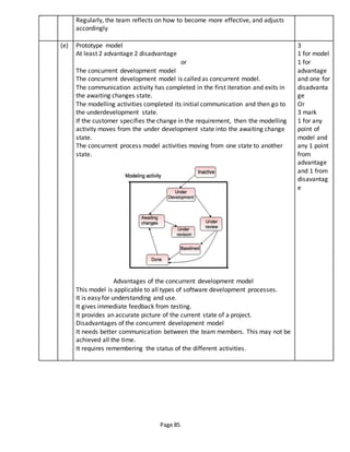 Page 85
Regularly, the team reflects on how to become more effective, and adjusts
accordingly
(e) Prototype model
At least 2 advantage 2 disadvantage
or
The concurrent development model
The concurrent development model is called as concurrent model.
The communication activity has completed in the first iteration and exits in
the awaiting changes state.
The modelling activities completed its initial communication and then go to
the underdevelopment state.
If the customer specifies the change in the requirement, then the modelling
activity moves from the under development state into the awaiting change
state.
The concurrent process model activities moving from one state to another
state.
Advantages of the concurrent development model
This model is applicable to all types of software development processes.
It is easy for understanding and use.
It gives immediate feedback from testing.
It provides an accurate picture of the current state of a project.
Disadvantages of the concurrent development model
It needs better communication between the team members. This may not be
achieved all the time.
It requires remembering the status of the different activities.
3
1 for model
1 for
advantage
and one for
disadvanta
ge
Or
3 mark
1 for any
point of
model and
any 1 point
from
advantage
and 1 from
disavantag
e
 