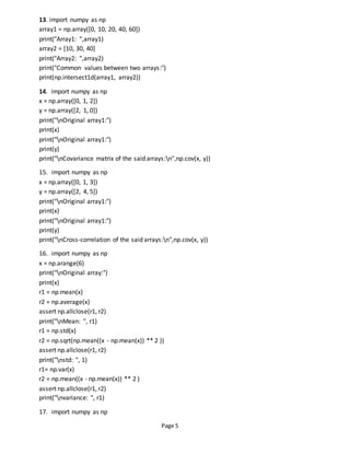 Page 5
13. import numpy as np
array1 = np.array([0, 10, 20, 40, 60])
print("Array1: ",array1)
array2 = [10, 30, 40]
print("Array2: ",array2)
print("Common values between two arrays:")
print(np.intersect1d(array1, array2))
14. import numpy as np
x = np.array([0, 1, 2])
y = np.array([2, 1, 0])
print("nOriginal array1:")
print(x)
print("nOriginal array1:")
print(y)
print("nCovariance matrix of the said arrays:n",np.cov(x, y))
15. import numpy as np
x = np.array([0, 1, 3])
y = np.array([2, 4, 5])
print("nOriginal array1:")
print(x)
print("nOriginal array1:")
print(y)
print("nCross-correlation of the said arrays:n",np.cov(x, y))
16. import numpy as np
x = np.arange(6)
print("nOriginal array:")
print(x)
r1 = np.mean(x)
r2 = np.average(x)
assert np.allclose(r1, r2)
print("nMean: ", r1)
r1 = np.std(x)
r2 = np.sqrt(np.mean((x - np.mean(x)) ** 2 ))
assert np.allclose(r1, r2)
print("nstd: ", 1)
r1= np.var(x)
r2 = np.mean((x - np.mean(x)) ** 2 )
assert np.allclose(r1, r2)
print("nvariance: ", r1)
17. import numpy as np
 