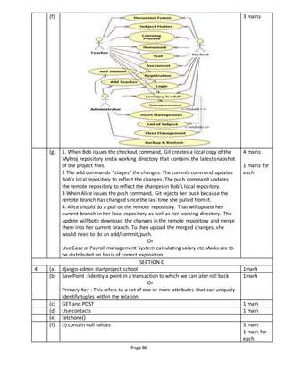 Page 86
(f) 3 marks
(g) 1. When Bob issues the checkout command, Git creates a local copy of the
MyProj repository and a working directory that contains the latest snapshot
of the project files.
2 The add commands “stages” the changes. The commit command updates
Bob’s local repository to reflect the changes. The push command updates
the remote repository to reflect the changes in Bob’s local repository.
3 When Alice issues the push command, Git rejects her push because the
remote branch has changed since the last time she pulled from it.
4. Alice should do a pull on the remote repository. That will update her
current branch in her local repository as well as her working directory. The
update will both download the changes in the remote repository and merge
them into her current branch. To then upload the merged changes, she
would need to do an add/commit/push.
Or
Use Case of Payroll management System calculating salary etc.Marks are to
be distributed on basis of correct explnation
4 marks
1 marks for
each
SECTION C
4 (a) django-admin startproject school 1mark
(b) SavePoint : Identiy a point in a transaction to which we can later roll back
Or
Primary Key : This refers to a set of one or more attributes that can uniquely
identify tuples within the relation.
1mark
(c) GET and POST 1 mark
(d) Use contacts 1 mark
(e) fetchone()
(f) (i) contain null values 3 mark
1 mark for
each
 