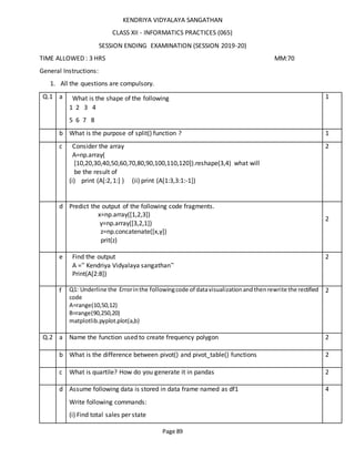 Page 89
KENDRIYA VIDYALAYA SANGATHAN
CLASS XII - INFORMATICS PRACTICES (065)
SESSION ENDING EXAMINATION (SESSION 2019-20)
TIME ALLOWED : 3 HRS MM:70
General Instructions:
1. All the questions are compulsory.
Q.1 a What is the shape of the following
1 2 3 4
5 6 7 8
1
b What is the purpose of split() function ? 1
c Consider the array
A=np.array(
[10,20,30,40,50,60,70,80,90,100,110,120]).reshape(3,4) what will
be the result of
(i) print (A[:2,1:] ) (ii) print (A[1:3,3:1:-1])
2
d Predict the output of the following code fragments.
x=np.array([1,2,3])
y=np.array([3,2,1])
z=np.concatenate([x,y])
prit(z)
2
e Find the output
A =” Kendriya Vidyalaya sangathan”
Print(A[2:8])
2
f Q1: Underline the Errorinthe followingcode of datavisualizationandthenrewrite the rectified
code
A=range(10,50,12)
B=range(90,250,20)
matplotlib.pyplot.plot(a,b)
2
Q.2 a Name the function used to create frequency polygon 2
b What is the difference between pivot() and pivot_table() functions 2
c What is quartile? How do you generate it in pandas 2
d Assume following data is stored in data frame named as df1
Write following commands:
(i) Find total sales per state
4
 
