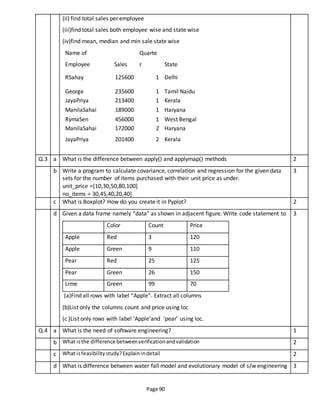 Page 90
(ii) find total sales per employee
(iii)find total sales both employee wise and state wise
(iv)find mean, median and min sale state wise
Name of
Employee Sales
Quarte
r State
RSahay 125600 1 Delhi
George 235600 1 Tamil Naidu
JayaPriya 213400 1 Kerala
ManilaSahai 189000 1 Haryana
RymaSen 456000 1 West Bengal
ManilaSahai 172000 2 Haryana
JayaPriya 201400 2 Kerala
Q.3 a What is the difference between apply() and applymap() methods 2
b Write a program to calculate covariance, correlation and regression for the given data
sets for the number of items purchased with their unit price as under.
unit_price =[10,30,50,80,100]
no_items = 30,45,40,20,40]
3
c What is Boxplot? How do you create it in Pyplot? 2
d Given a data frame namely “data” as shown in adjacent figure. Write code statement to
Color Count Price
Apple Red 3 120
Apple Green 9 110
Pear Red 25 125
Pear Green 26 150
Lime Green 99 70
(a)Find all rows with label “Apple”. Extract all columns
(b)List only the columns count and price using loc
(c )List only rows with label ‘Apple’and ‘pear’ using loc.
3
Q.4 a What is the need of software engineering? 1
b What isthe difference betweenverificationandvalidation 2
c What isfeasibilitystudy?Explainindetail 2
d What is difference between water fall model and evolutionary model of s/w engineering 3
 