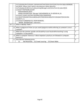 Page 92
(iii) Todisplaythe Firstname ,LastnameandTotal Salaryof all Clerksfromthe tablesWORKERS
and DESIG , Where Total Salaryiscalculatedasa Salary+Benefits.
(iv) Todisplaythe MinimumsalaryamongManagersand Clerksfromthe table DESIG.
(v) SELECT FIRSTNAME,SALARY
FROMWORKERS,DESIG
WHERE DESIGNATION=‘Manager’ANDWORKERS.W_ID=DESIGN.W_ID;
(vi) SELECT COUNT (DISTINCTDESIGNATION) FROMDESIG;
(vii) SELECTDESIGNATION,SUM(SALARY) FROMDESIGGROUP BY DESIGNATION HAVING
COUNT(*) < 3;
(viii) SELECTSUM(BENEFITS) FROMWORKERS
WHERE DESIGNATION =‘Salesman’;
Q.7 a What is Identity Theft ? 1
b What is plagiarism? How can you avoid plagiarismwhile referring to someone’s else’s
creation?
2
c What are the common gender and disability issues faced while teaching / using
computers in classrooms?
2
d What is computer forensics? What important practices are followed in computer
forensics?
2
e Describe the following terms
(i) Net Neutrality (ii) Crowd sourcing (iii) Smart Mobs
3
 