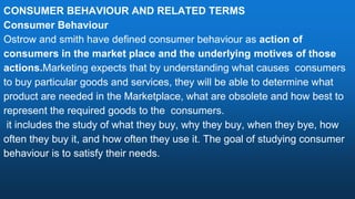 CONSUMER BEHAVIOUR AND RELATED TERMS
Consumer Behaviour
Ostrow and smith have defined consumer behaviour as action of
consumers in the market place and the underlying motives of those
actions.Marketing expects that by understanding what causes consumers
to buy particular goods and services, they will be able to determine what
product are needed in the Marketplace, what are obsolete and how best to
represent the required goods to the consumers.
it includes the study of what they buy, why they buy, when they bye, how
often they buy it, and how often they use it. The goal of studying consumer
behaviour is to satisfy their needs.
 