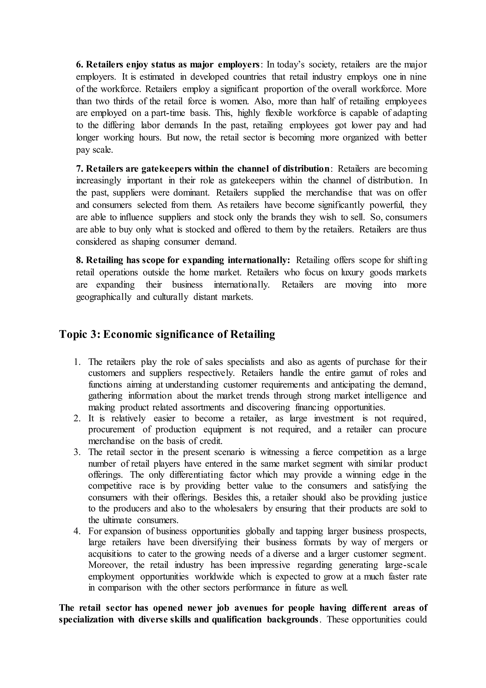 6. Retailers enjoy status as major employers: In today’s society, retailers are the major
employers. It is estimated in developed countries that retail industry employs one in nine
of the workforce. Retailers employ a significant proportion of the overall workforce. More
than two thirds of the retail force is women. Also, more than half of retailing employees
are employed on a part-time basis. This, highly flexible workforce is capable of adapting
to the differing labor demands In the past, retailing employees got lower pay and had
longer working hours. But now, the retail sector is becoming more organized with better
pay scale.
7. Retailers are gatekeepers within the channel of distribution: Retailers are becoming
increasingly important in their role as gatekeepers within the channel of distribution. In
the past, suppliers were dominant. Retailers supplied the merchandise that was on offer
and consumers selected from them. As retailers have become significantly powerful, they
are able to influence suppliers and stock only the brands they wish to sell. So, consumers
are able to buy only what is stocked and offered to them by the retailers. Retailers are thus
considered as shaping consumer demand.
8. Retailing has scope for expanding internationally: Retailing offers scope for shifting
retail operations outside the home market. Retailers who focus on luxury goods markets
are expanding their business internationally. Retailers are moving into more
geographically and culturally distant markets.
Topic 3: Economic significance of Retailing
1. The retailers play the role of sales specialists and also as agents of purchase for their
customers and suppliers respectively. Retailers handle the entire gamut of roles and
functions aiming at understanding customer requirements and anticipating the demand,
gathering information about the market trends through strong market intelligence and
making product related assortments and discovering financing opportunities.
2. It is relatively easier to become a retailer, as large investment is not required,
procurement of production equipment is not required, and a retailer can procure
merchandise on the basis of credit.
3. The retail sector in the present scenario is witnessing a fierce competition as a large
number of retail players have entered in the same market segment with similar product
offerings. The only differentiating factor which may provide a winning edge in the
competitive race is by providing better value to the consumers and satisfying the
consumers with their offerings. Besides this, a retailer should also be providing justice
to the producers and also to the wholesalers by ensuring that their products are sold to
the ultimate consumers.
4. For expansion of business opportunities globally and tapping larger business prospects,
large retailers have been diversifying their business formats by way of mergers or
acquisitions to cater to the growing needs of a diverse and a larger customer segment.
Moreover, the retail industry has been impressive regarding generating large-scale
employment opportunities worldwide which is expected to grow at a much faster rate
in comparison with the other sectors performance in future as well.
The retail sector has opened newer job avenues for people having different areas of
specialization with diverse skills and qualification backgrounds. These opportunities could
 