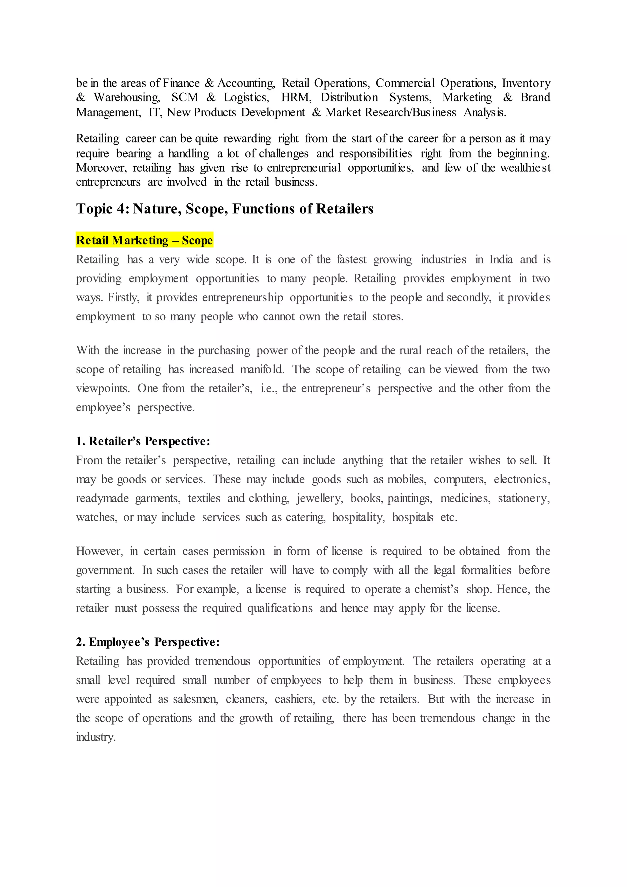 be in the areas of Finance & Accounting, Retail Operations, Commercial Operations, Inventory
& Warehousing, SCM & Logistics, HRM, Distribution Systems, Marketing & Brand
Management, IT, New Products Development & Market Research/Business Analysis.
Retailing career can be quite rewarding right from the start of the career for a person as it may
require bearing a handling a lot of challenges and responsibilities right from the beginning.
Moreover, retailing has given rise to entrepreneurial opportunities, and few of the wealthiest
entrepreneurs are involved in the retail business.
Topic 4: Nature, Scope, Functions of Retailers
Retail Marketing – Scope
Retailing has a very wide scope. It is one of the fastest growing industries in India and is
providing employment opportunities to many people. Retailing provides employment in two
ways. Firstly, it provides entrepreneurship opportunities to the people and secondly, it provides
employment to so many people who cannot own the retail stores.
With the increase in the purchasing power of the people and the rural reach of the retailers, the
scope of retailing has increased manifold. The scope of retailing can be viewed from the two
viewpoints. One from the retailer’s, i.e., the entrepreneur’s perspective and the other from the
employee’s perspective.
1. Retailer’s Perspective:
From the retailer’s perspective, retailing can include anything that the retailer wishes to sell. It
may be goods or services. These may include goods such as mobiles, computers, electronics,
readymade garments, textiles and clothing, jewellery, books, paintings, medicines, stationery,
watches, or may include services such as catering, hospitality, hospitals etc.
However, in certain cases permission in form of license is required to be obtained from the
government. In such cases the retailer will have to comply with all the legal formalities before
starting a business. For example, a license is required to operate a chemist’s shop. Hence, the
retailer must possess the required qualifications and hence may apply for the license.
2. Employee’s Perspective:
Retailing has provided tremendous opportunities of employment. The retailers operating at a
small level required small number of employees to help them in business. These employees
were appointed as salesmen, cleaners, cashiers, etc. by the retailers. But with the increase in
the scope of operations and the growth of retailing, there has been tremendous change in the
industry.
 