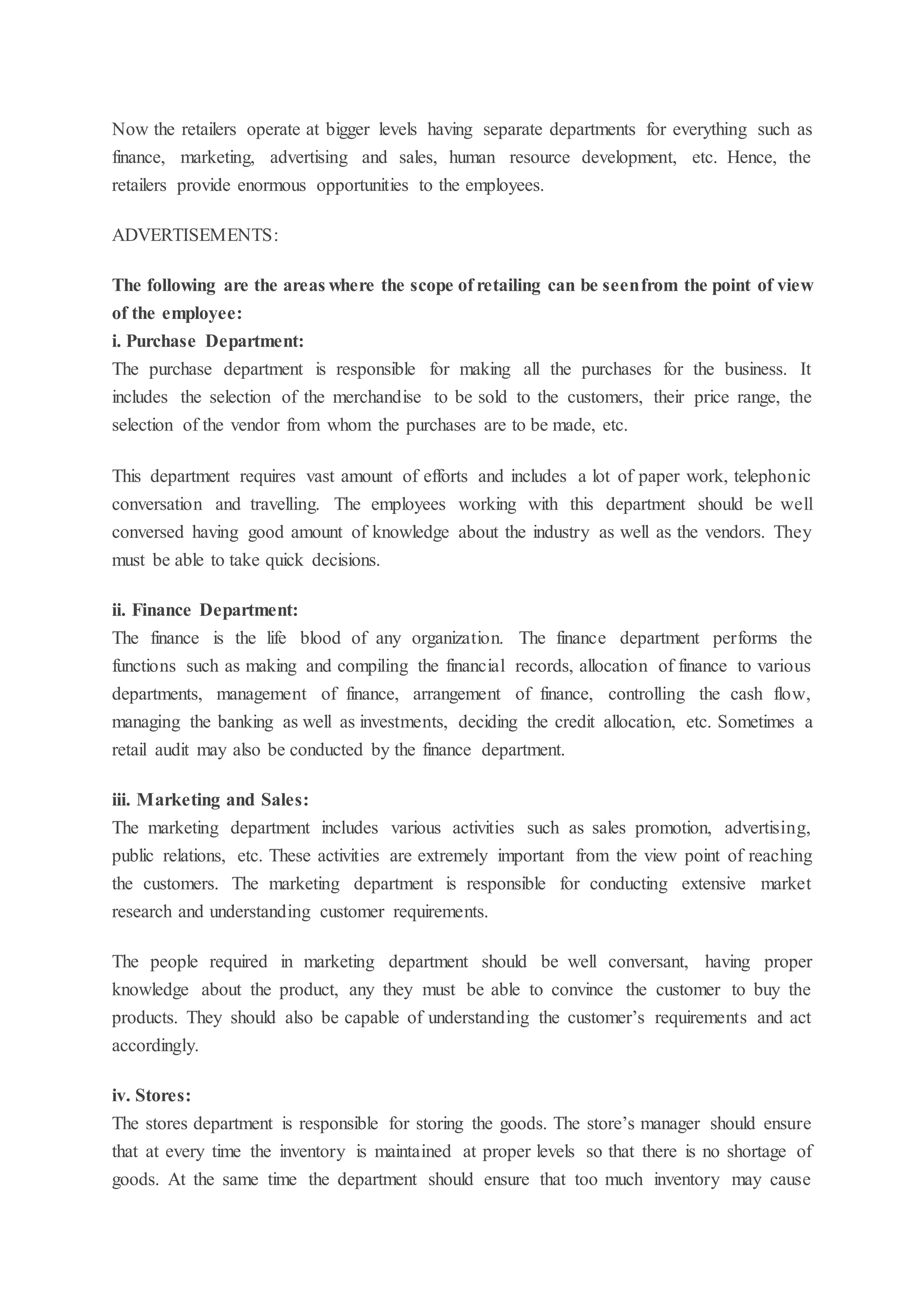Now the retailers operate at bigger levels having separate departments for everything such as
finance, marketing, advertising and sales, human resource development, etc. Hence, the
retailers provide enormous opportunities to the employees.
ADVERTISEMENTS:
The following are the areas where the scope of retailing can be seenfrom the point of view
of the employee:
i. Purchase Department:
The purchase department is responsible for making all the purchases for the business. It
includes the selection of the merchandise to be sold to the customers, their price range, the
selection of the vendor from whom the purchases are to be made, etc.
This department requires vast amount of efforts and includes a lot of paper work, telephonic
conversation and travelling. The employees working with this department should be well
conversed having good amount of knowledge about the industry as well as the vendors. They
must be able to take quick decisions.
ii. Finance Department:
The finance is the life blood of any organization. The finance department performs the
functions such as making and compiling the financial records, allocation of finance to various
departments, management of finance, arrangement of finance, controlling the cash flow,
managing the banking as well as investments, deciding the credit allocation, etc. Sometimes a
retail audit may also be conducted by the finance department.
iii. Marketing and Sales:
The marketing department includes various activities such as sales promotion, advertising,
public relations, etc. These activities are extremely important from the view point of reaching
the customers. The marketing department is responsible for conducting extensive market
research and understanding customer requirements.
The people required in marketing department should be well conversant, having proper
knowledge about the product, any they must be able to convince the customer to buy the
products. They should also be capable of understanding the customer’s requirements and act
accordingly.
iv. Stores:
The stores department is responsible for storing the goods. The store’s manager should ensure
that at every time the inventory is maintained at proper levels so that there is no shortage of
goods. At the same time the department should ensure that too much inventory may cause
 