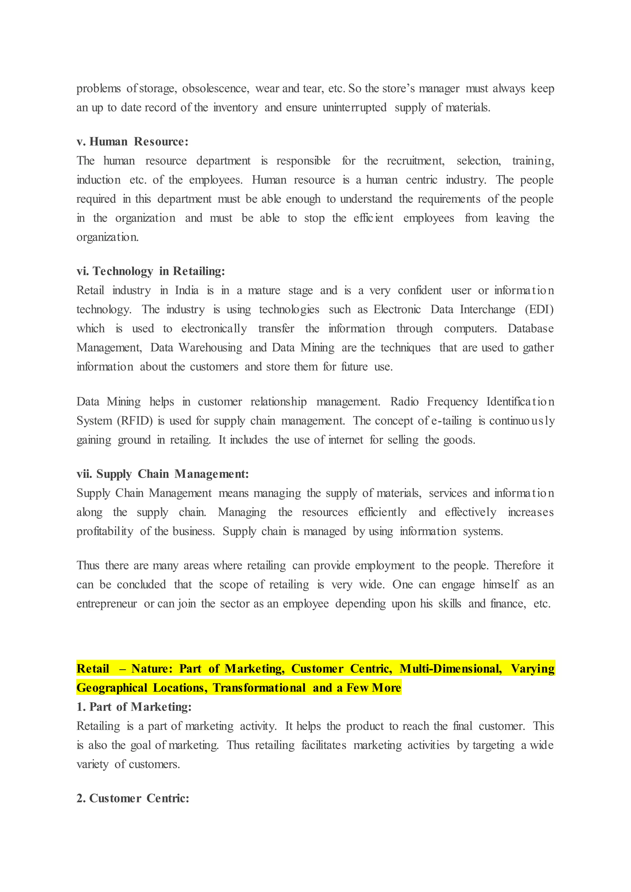 problems of storage, obsolescence, wear and tear, etc. So the store’s manager must always keep
an up to date record of the inventory and ensure uninterrupted supply of materials.
v. Human Resource:
The human resource department is responsible for the recruitment, selection, training,
induction etc. of the employees. Human resource is a human centric industry. The people
required in this department must be able enough to understand the requirements of the people
in the organization and must be able to stop the efficient employees from leaving the
organization.
vi. Technology in Retailing:
Retail industry in India is in a mature stage and is a very confident user or information
technology. The industry is using technologies such as Electronic Data Interchange (EDI)
which is used to electronically transfer the information through computers. Database
Management, Data Warehousing and Data Mining are the techniques that are used to gather
information about the customers and store them for future use.
Data Mining helps in customer relationship management. Radio Frequency Identification
System (RFID) is used for supply chain management. The concept of e-tailing is continuously
gaining ground in retailing. It includes the use of internet for selling the goods.
vii. Supply Chain Management:
Supply Chain Management means managing the supply of materials, services and information
along the supply chain. Managing the resources efficiently and effectively increases
profitability of the business. Supply chain is managed by using information systems.
Thus there are many areas where retailing can provide employment to the people. Therefore it
can be concluded that the scope of retailing is very wide. One can engage himself as an
entrepreneur or can join the sector as an employee depending upon his skills and finance, etc.
Retail – Nature: Part of Marketing, Customer Centric, Multi-Dimensional, Varying
Geographical Locations, Transformational and a Few More
1. Part of Marketing:
Retailing is a part of marketing activity. It helps the product to reach the final customer. This
is also the goal of marketing. Thus retailing facilitates marketing activities by targeting a wide
variety of customers.
2. Customer Centric:
 