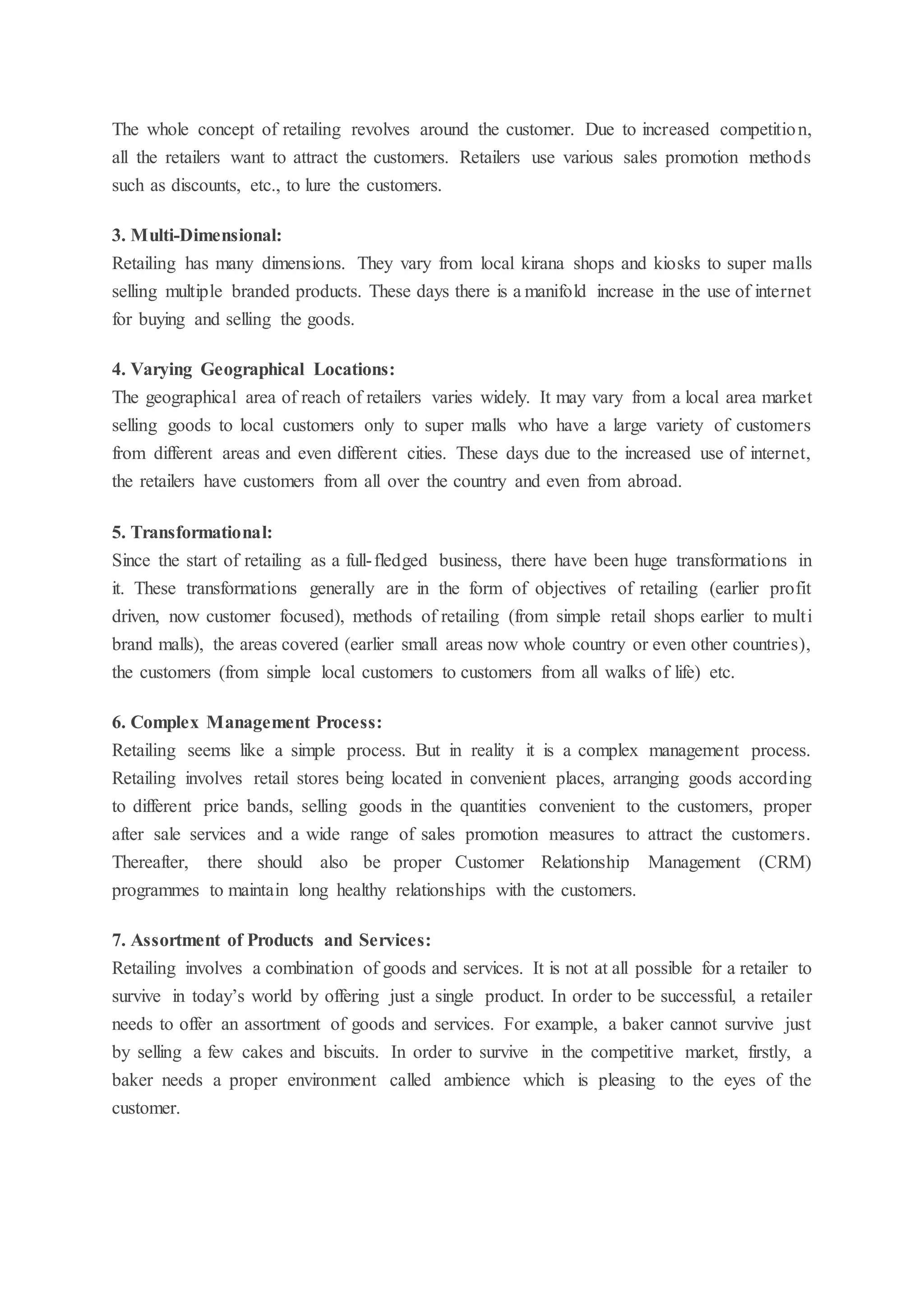 The whole concept of retailing revolves around the customer. Due to increased competition,
all the retailers want to attract the customers. Retailers use various sales promotion methods
such as discounts, etc., to lure the customers.
3. Multi-Dimensional:
Retailing has many dimensions. They vary from local kirana shops and kiosks to super malls
selling multiple branded products. These days there is a manifold increase in the use of internet
for buying and selling the goods.
4. Varying Geographical Locations:
The geographical area of reach of retailers varies widely. It may vary from a local area market
selling goods to local customers only to super malls who have a large variety of customers
from different areas and even different cities. These days due to the increased use of internet,
the retailers have customers from all over the country and even from abroad.
5. Transformational:
Since the start of retailing as a full-fledged business, there have been huge transformations in
it. These transformations generally are in the form of objectives of retailing (earlier profit
driven, now customer focused), methods of retailing (from simple retail shops earlier to multi
brand malls), the areas covered (earlier small areas now whole country or even other countries),
the customers (from simple local customers to customers from all walks of life) etc.
6. Complex Management Process:
Retailing seems like a simple process. But in reality it is a complex management process.
Retailing involves retail stores being located in convenient places, arranging goods according
to different price bands, selling goods in the quantities convenient to the customers, proper
after sale services and a wide range of sales promotion measures to attract the customers.
Thereafter, there should also be proper Customer Relationship Management (CRM)
programmes to maintain long healthy relationships with the customers.
7. Assortment of Products and Services:
Retailing involves a combination of goods and services. It is not at all possible for a retailer to
survive in today’s world by offering just a single product. In order to be successful, a retailer
needs to offer an assortment of goods and services. For example, a baker cannot survive just
by selling a few cakes and biscuits. In order to survive in the competitive market, firstly, a
baker needs a proper environment called ambience which is pleasing to the eyes of the
customer.
 