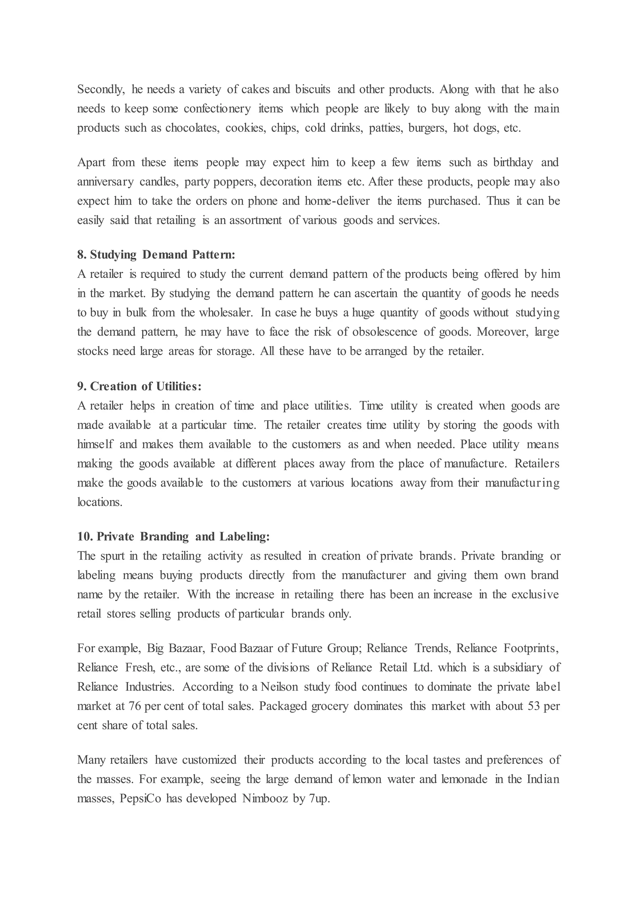 Secondly, he needs a variety of cakes and biscuits and other products. Along with that he also
needs to keep some confectionery items which people are likely to buy along with the main
products such as chocolates, cookies, chips, cold drinks, patties, burgers, hot dogs, etc.
Apart from these items people may expect him to keep a few items such as birthday and
anniversary candles, party poppers, decoration items etc. After these products, people may also
expect him to take the orders on phone and home-deliver the items purchased. Thus it can be
easily said that retailing is an assortment of various goods and services.
8. Studying Demand Pattern:
A retailer is required to study the current demand pattern of the products being offered by him
in the market. By studying the demand pattern he can ascertain the quantity of goods he needs
to buy in bulk from the wholesaler. In case he buys a huge quantity of goods without studying
the demand pattern, he may have to face the risk of obsolescence of goods. Moreover, large
stocks need large areas for storage. All these have to be arranged by the retailer.
9. Creation of Utilities:
A retailer helps in creation of time and place utilities. Time utility is created when goods are
made available at a particular time. The retailer creates time utility by storing the goods with
himself and makes them available to the customers as and when needed. Place utility means
making the goods available at different places away from the place of manufacture. Retailers
make the goods available to the customers at various locations away from their manufacturing
locations.
10. Private Branding and Labeling:
The spurt in the retailing activity as resulted in creation of private brands. Private branding or
labeling means buying products directly from the manufacturer and giving them own brand
name by the retailer. With the increase in retailing there has been an increase in the exclusive
retail stores selling products of particular brands only.
For example, Big Bazaar, Food Bazaar of Future Group; Reliance Trends, Reliance Footprints,
Reliance Fresh, etc., are some of the divisions of Reliance Retail Ltd. which is a subsidiary of
Reliance Industries. According to a Neilson study food continues to dominate the private label
market at 76 per cent of total sales. Packaged grocery dominates this market with about 53 per
cent share of total sales.
Many retailers have customized their products according to the local tastes and preferences of
the masses. For example, seeing the large demand of lemon water and lemonade in the Indian
masses, PepsiCo has developed Nimbooz by 7up.
 
