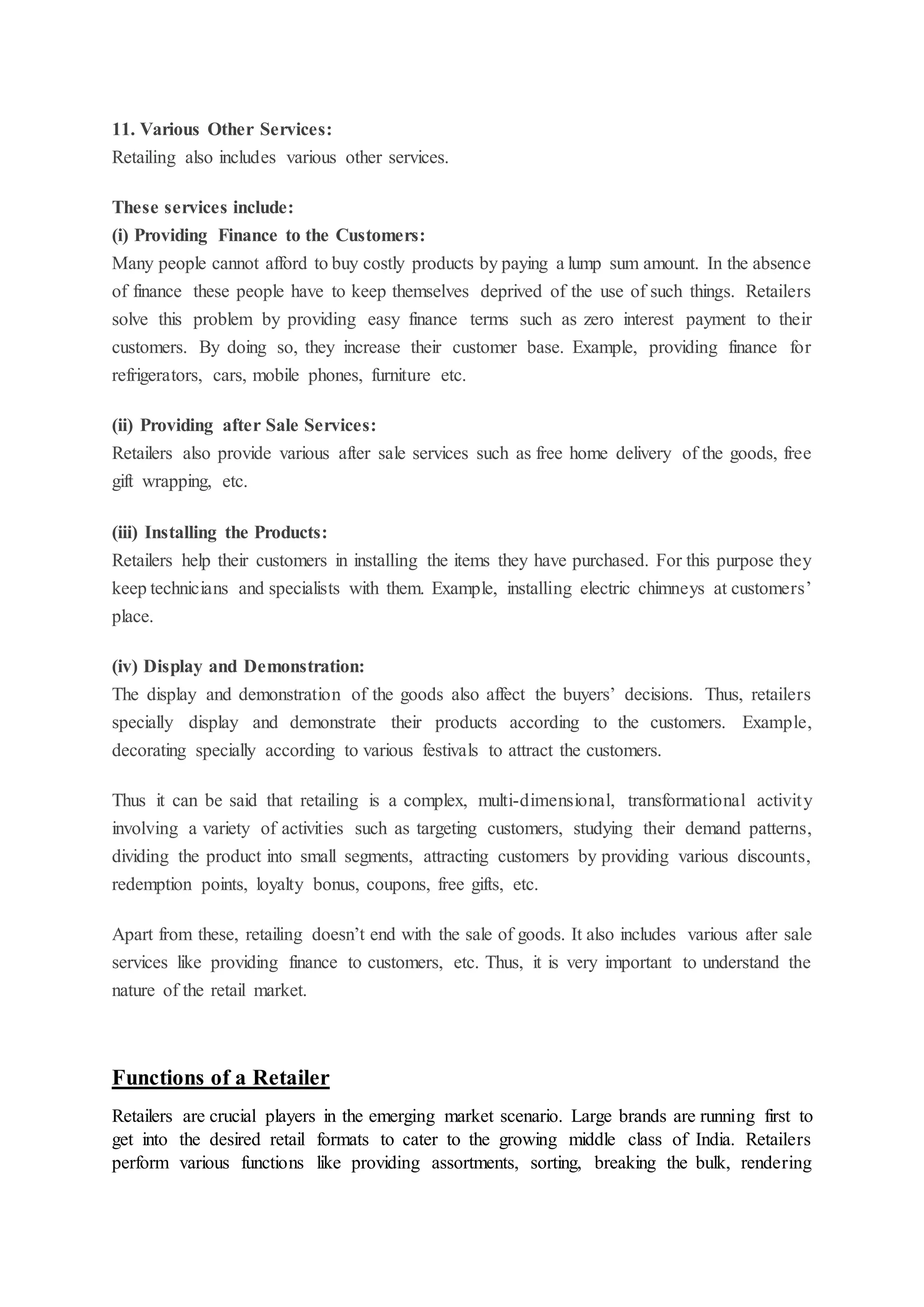 11. Various Other Services:
Retailing also includes various other services.
These services include:
(i) Providing Finance to the Customers:
Many people cannot afford to buy costly products by paying a lump sum amount. In the absence
of finance these people have to keep themselves deprived of the use of such things. Retailers
solve this problem by providing easy finance terms such as zero interest payment to their
customers. By doing so, they increase their customer base. Example, providing finance for
refrigerators, cars, mobile phones, furniture etc.
(ii) Providing after Sale Services:
Retailers also provide various after sale services such as free home delivery of the goods, free
gift wrapping, etc.
(iii) Installing the Products:
Retailers help their customers in installing the items they have purchased. For this purpose they
keep technicians and specialists with them. Example, installing electric chimneys at customers’
place.
(iv) Display and Demonstration:
The display and demonstration of the goods also affect the buyers’ decisions. Thus, retailers
specially display and demonstrate their products according to the customers. Example,
decorating specially according to various festivals to attract the customers.
Thus it can be said that retailing is a complex, multi-dimensional, transformational activity
involving a variety of activities such as targeting customers, studying their demand patterns,
dividing the product into small segments, attracting customers by providing various discounts,
redemption points, loyalty bonus, coupons, free gifts, etc.
Apart from these, retailing doesn’t end with the sale of goods. It also includes various after sale
services like providing finance to customers, etc. Thus, it is very important to understand the
nature of the retail market.
Functions of a Retailer
Retailers are crucial players in the emerging market scenario. Large brands are running first to
get into the desired retail formats to cater to the growing middle class of India. Retailers
perform various functions like providing assortments, sorting, breaking the bulk, rendering
 