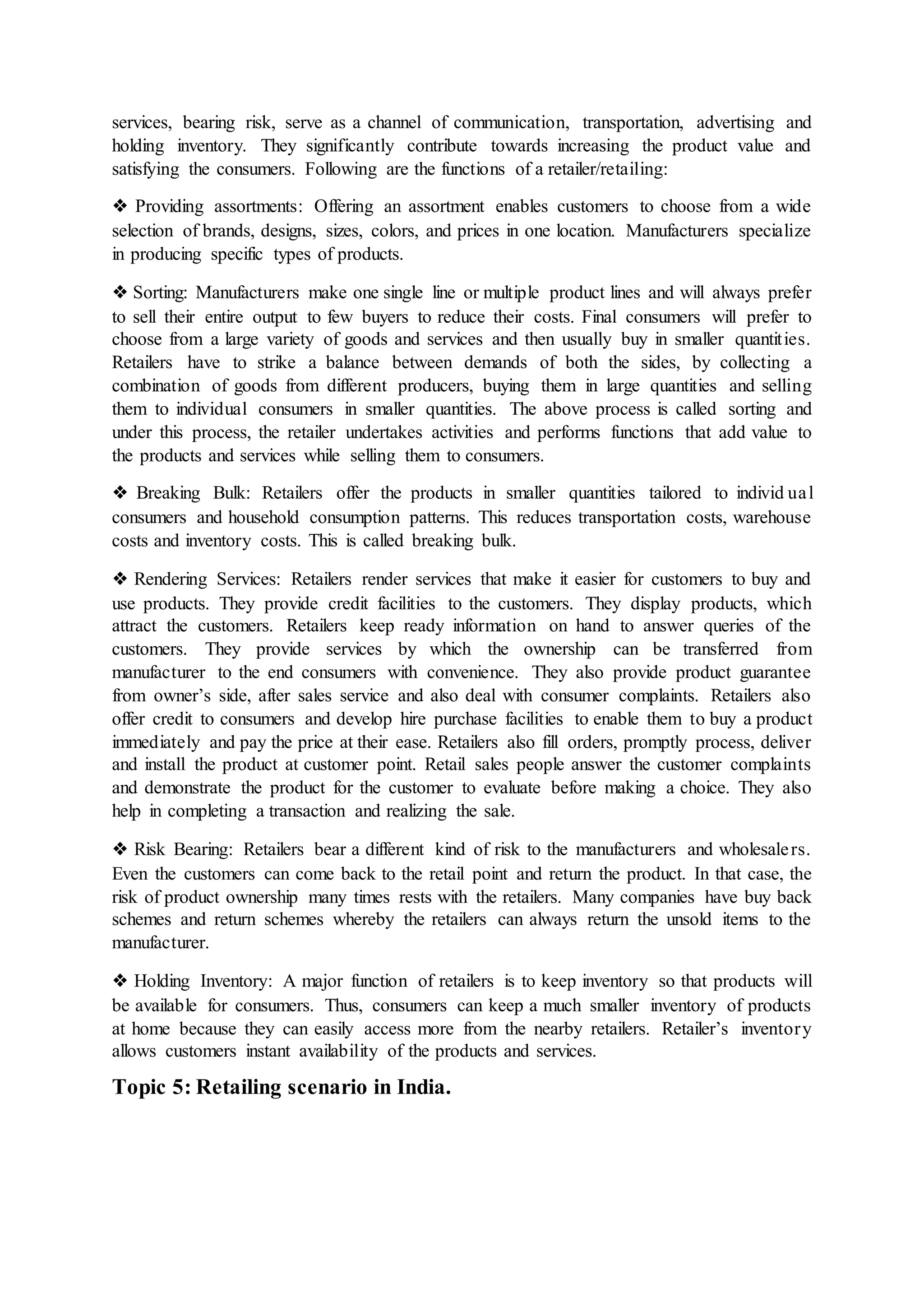 services, bearing risk, serve as a channel of communication, transportation, advertising and
holding inventory. They significantly contribute towards increasing the product value and
satisfying the consumers. Following are the functions of a retailer/retailing:
❖ Providing assortments: Offering an assortment enables customers to choose from a wide
selection of brands, designs, sizes, colors, and prices in one location. Manufacturers specialize
in producing specific types of products.
❖ Sorting: Manufacturers make one single line or multiple product lines and will always prefer
to sell their entire output to few buyers to reduce their costs. Final consumers will prefer to
choose from a large variety of goods and services and then usually buy in smaller quantities.
Retailers have to strike a balance between demands of both the sides, by collecting a
combination of goods from different producers, buying them in large quantities and selling
them to individual consumers in smaller quantities. The above process is called sorting and
under this process, the retailer undertakes activities and performs functions that add value to
the products and services while selling them to consumers.
❖ Breaking Bulk: Retailers offer the products in smaller quantities tailored to individ ual
consumers and household consumption patterns. This reduces transportation costs, warehouse
costs and inventory costs. This is called breaking bulk.
❖ Rendering Services: Retailers render services that make it easier for customers to buy and
use products. They provide credit facilities to the customers. They display products, which
attract the customers. Retailers keep ready information on hand to answer queries of the
customers. They provide services by which the ownership can be transferred from
manufacturer to the end consumers with convenience. They also provide product guarantee
from owner’s side, after sales service and also deal with consumer complaints. Retailers also
offer credit to consumers and develop hire purchase facilities to enable them to buy a product
immediately and pay the price at their ease. Retailers also fill orders, promptly process, deliver
and install the product at customer point. Retail sales people answer the customer complaints
and demonstrate the product for the customer to evaluate before making a choice. They also
help in completing a transaction and realizing the sale.
❖ Risk Bearing: Retailers bear a different kind of risk to the manufacturers and wholesalers.
Even the customers can come back to the retail point and return the product. In that case, the
risk of product ownership many times rests with the retailers. Many companies have buy back
schemes and return schemes whereby the retailers can always return the unsold items to the
manufacturer.
❖ Holding Inventory: A major function of retailers is to keep inventory so that products will
be available for consumers. Thus, consumers can keep a much smaller inventory of products
at home because they can easily access more from the nearby retailers. Retailer’s inventory
allows customers instant availability of the products and services.
Topic 5: Retailing scenario in India.
 