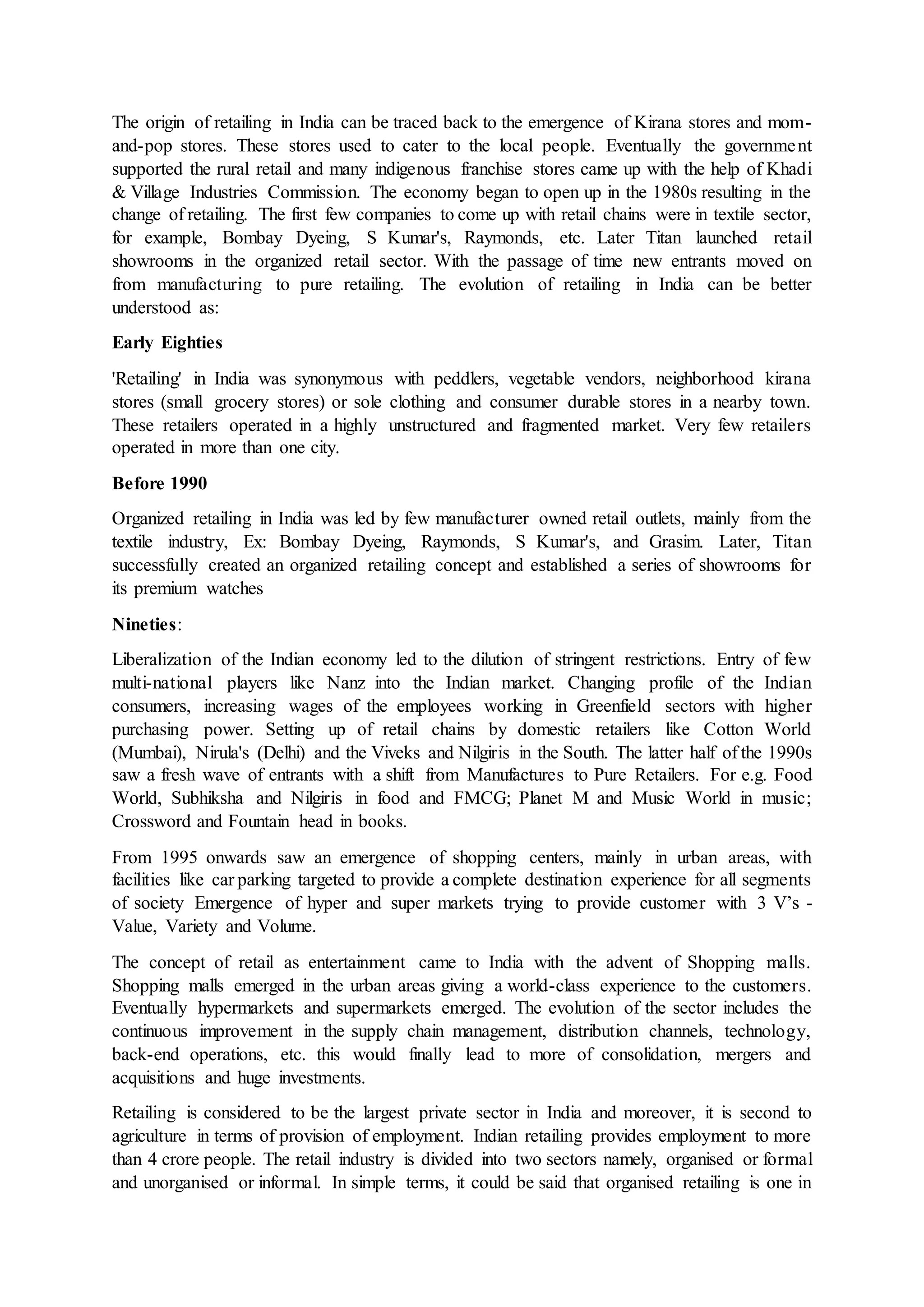 The origin of retailing in India can be traced back to the emergence of Kirana stores and mom-
and-pop stores. These stores used to cater to the local people. Eventually the government
supported the rural retail and many indigenous franchise stores came up with the help of Khadi
& Village Industries Commission. The economy began to open up in the 1980s resulting in the
change of retailing. The first few companies to come up with retail chains were in textile sector,
for example, Bombay Dyeing, S Kumar's, Raymonds, etc. Later Titan launched retail
showrooms in the organized retail sector. With the passage of time new entrants moved on
from manufacturing to pure retailing. The evolution of retailing in India can be better
understood as:
Early Eighties
'Retailing' in India was synonymous with peddlers, vegetable vendors, neighborhood kirana
stores (small grocery stores) or sole clothing and consumer durable stores in a nearby town.
These retailers operated in a highly unstructured and fragmented market. Very few retailers
operated in more than one city.
Before 1990
Organized retailing in India was led by few manufacturer owned retail outlets, mainly from the
textile industry, Ex: Bombay Dyeing, Raymonds, S Kumar's, and Grasim. Later, Titan
successfully created an organized retailing concept and established a series of showrooms for
its premium watches
Nineties:
Liberalization of the Indian economy led to the dilution of stringent restrictions. Entry of few
multi-national players like Nanz into the Indian market. Changing profile of the Indian
consumers, increasing wages of the employees working in Greenfield sectors with higher
purchasing power. Setting up of retail chains by domestic retailers like Cotton World
(Mumbai), Nirula's (Delhi) and the Viveks and Nilgiris in the South. The latter half of the 1990s
saw a fresh wave of entrants with a shift from Manufactures to Pure Retailers. For e.g. Food
World, Subhiksha and Nilgiris in food and FMCG; Planet M and Music World in music;
Crossword and Fountain head in books.
From 1995 onwards saw an emergence of shopping centers, mainly in urban areas, with
facilities like car parking targeted to provide a complete destination experience for all segments
of society Emergence of hyper and super markets trying to provide customer with 3 V’s -
Value, Variety and Volume.
The concept of retail as entertainment came to India with the advent of Shopping malls.
Shopping malls emerged in the urban areas giving a world-class experience to the customers.
Eventually hypermarkets and supermarkets emerged. The evolution of the sector includes the
continuous improvement in the supply chain management, distribution channels, technology,
back-end operations, etc. this would finally lead to more of consolidation, mergers and
acquisitions and huge investments.
Retailing is considered to be the largest private sector in India and moreover, it is second to
agriculture in terms of provision of employment. Indian retailing provides employment to more
than 4 crore people. The retail industry is divided into two sectors namely, organised or formal
and unorganised or informal. In simple terms, it could be said that organised retailing is one in
 