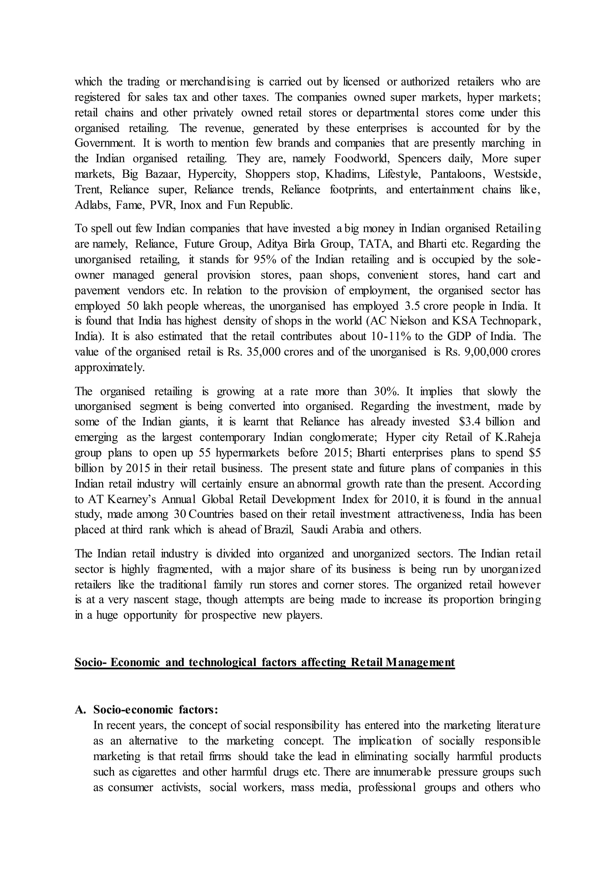 which the trading or merchandising is carried out by licensed or authorized retailers who are
registered for sales tax and other taxes. The companies owned super markets, hyper markets;
retail chains and other privately owned retail stores or departmental stores come under this
organised retailing. The revenue, generated by these enterprises is accounted for by the
Government. It is worth to mention few brands and companies that are presently marching in
the Indian organised retailing. They are, namely Foodworld, Spencers daily, More super
markets, Big Bazaar, Hypercity, Shoppers stop, Khadims, Lifestyle, Pantaloons, Westside,
Trent, Reliance super, Reliance trends, Reliance footprints, and entertainment chains like,
Adlabs, Fame, PVR, Inox and Fun Republic.
To spell out few Indian companies that have invested a big money in Indian organised Retailing
are namely, Reliance, Future Group, Aditya Birla Group, TATA, and Bharti etc. Regarding the
unorganised retailing, it stands for 95% of the Indian retailing and is occupied by the sole-
owner managed general provision stores, paan shops, convenient stores, hand cart and
pavement vendors etc. In relation to the provision of employment, the organised sector has
employed 50 lakh people whereas, the unorganised has employed 3.5 crore people in India. It
is found that India has highest density of shops in the world (AC Nielson and KSA Technopark,
India). It is also estimated that the retail contributes about 10-11% to the GDP of India. The
value of the organised retail is Rs. 35,000 crores and of the unorganised is Rs. 9,00,000 crores
approximately.
The organised retailing is growing at a rate more than 30%. It implies that slowly the
unorganised segment is being converted into organised. Regarding the investment, made by
some of the Indian giants, it is learnt that Reliance has already invested $3.4 billion and
emerging as the largest contemporary Indian conglomerate; Hyper city Retail of K.Raheja
group plans to open up 55 hypermarkets before 2015; Bharti enterprises plans to spend $5
billion by 2015 in their retail business. The present state and future plans of companies in this
Indian retail industry will certainly ensure an abnormal growth rate than the present. According
to AT Kearney’s Annual Global Retail Development Index for 2010, it is found in the annual
study, made among 30 Countries based on their retail investment attractiveness, India has been
placed at third rank which is ahead of Brazil, Saudi Arabia and others.
The Indian retail industry is divided into organized and unorganized sectors. The Indian retail
sector is highly fragmented, with a major share of its business is being run by unorganized
retailers like the traditional family run stores and corner stores. The organized retail however
is at a very nascent stage, though attempts are being made to increase its proportion bringing
in a huge opportunity for prospective new players.
Socio- Economic and technological factors affecting Retail Management
A. Socio-economic factors:
In recent years, the concept of social responsibility has entered into the marketing literature
as an alternative to the marketing concept. The implication of socially responsible
marketing is that retail firms should take the lead in eliminating socially harmful products
such as cigarettes and other harmful drugs etc. There are innumerable pressure groups such
as consumer activists, social workers, mass media, professional groups and others who
 