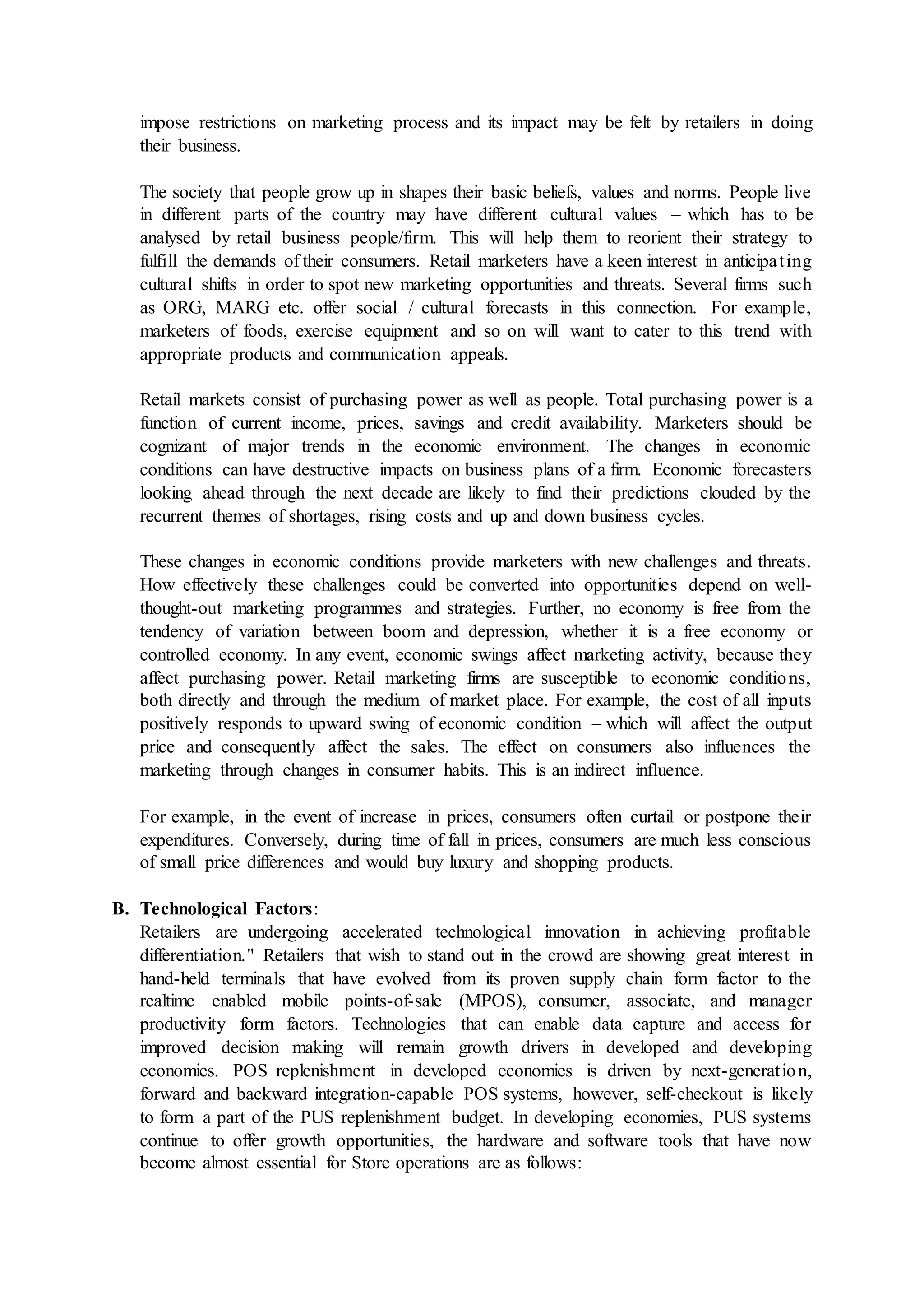 impose restrictions on marketing process and its impact may be felt by retailers in doing
their business.
The society that people grow up in shapes their basic beliefs, values and norms. People live
in different parts of the country may have different cultural values – which has to be
analysed by retail business people/firm. This will help them to reorient their strategy to
fulfill the demands of their consumers. Retail marketers have a keen interest in anticipating
cultural shifts in order to spot new marketing opportunities and threats. Several firms such
as ORG, MARG etc. offer social / cultural forecasts in this connection. For example,
marketers of foods, exercise equipment and so on will want to cater to this trend with
appropriate products and communication appeals.
Retail markets consist of purchasing power as well as people. Total purchasing power is a
function of current income, prices, savings and credit availability. Marketers should be
cognizant of major trends in the economic environment. The changes in economic
conditions can have destructive impacts on business plans of a firm. Economic forecasters
looking ahead through the next decade are likely to find their predictions clouded by the
recurrent themes of shortages, rising costs and up and down business cycles.
These changes in economic conditions provide marketers with new challenges and threats.
How effectively these challenges could be converted into opportunities depend on well-
thought-out marketing programmes and strategies. Further, no economy is free from the
tendency of variation between boom and depression, whether it is a free economy or
controlled economy. In any event, economic swings affect marketing activity, because they
affect purchasing power. Retail marketing firms are susceptible to economic conditions,
both directly and through the medium of market place. For example, the cost of all inputs
positively responds to upward swing of economic condition – which will affect the output
price and consequently affect the sales. The effect on consumers also influences the
marketing through changes in consumer habits. This is an indirect influence.
For example, in the event of increase in prices, consumers often curtail or postpone their
expenditures. Conversely, during time of fall in prices, consumers are much less conscious
of small price differences and would buy luxury and shopping products.
B. Technological Factors:
Retailers are undergoing accelerated technological innovation in achieving profitable
differentiation." Retailers that wish to stand out in the crowd are showing great interest in
hand-held terminals that have evolved from its proven supply chain form factor to the
realtime enabled mobile points-of-sale (MPOS), consumer, associate, and manager
productivity form factors. Technologies that can enable data capture and access for
improved decision making will remain growth drivers in developed and developing
economies. POS replenishment in developed economies is driven by next-generation,
forward and backward integration-capable POS systems, however, self-checkout is likely
to form a part of the PUS replenishment budget. In developing economies, PUS systems
continue to offer growth opportunities, the hardware and software tools that have now
become almost essential for Store operations are as follows:
 