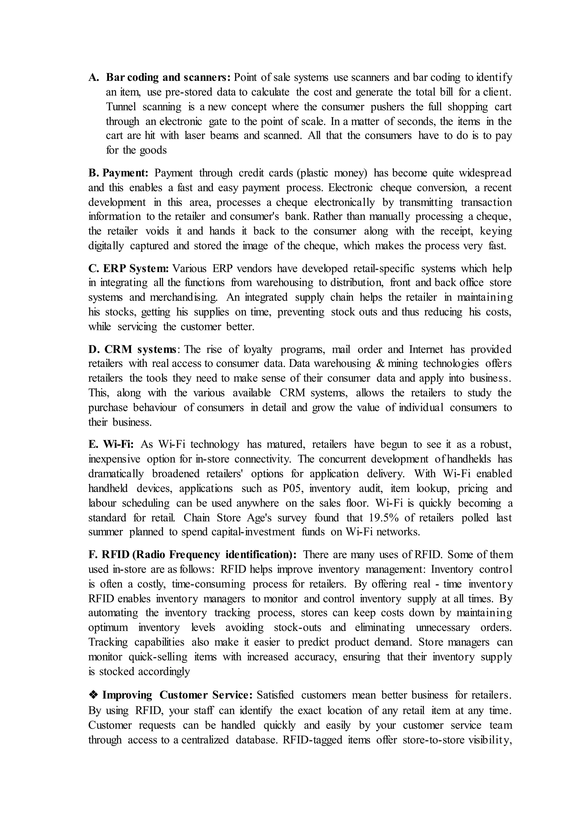 A. Bar coding and scanners: Point of sale systems use scanners and bar coding to identify
an item, use pre-stored data to calculate the cost and generate the total bill for a client.
Tunnel scanning is a new concept where the consumer pushers the full shopping cart
through an electronic gate to the point of scale. In a matter of seconds, the items in the
cart are hit with laser beams and scanned. All that the consumers have to do is to pay
for the goods
B. Payment: Payment through credit cards (plastic money) has become quite widespread
and this enables a fast and easy payment process. Electronic cheque conversion, a recent
development in this area, processes a cheque electronically by transmitting transaction
information to the retailer and consumer's bank. Rather than manually processing a cheque,
the retailer voids it and hands it back to the consumer along with the receipt, keying
digitally captured and stored the image of the cheque, which makes the process very fast.
C. ERP System: Various ERP vendors have developed retail-specific systems which help
in integrating all the functions from warehousing to distribution, front and back office store
systems and merchandising. An integrated supply chain helps the retailer in maintaining
his stocks, getting his supplies on time, preventing stock outs and thus reducing his costs,
while servicing the customer better.
D. CRM systems: The rise of loyalty programs, mail order and Internet has provided
retailers with real access to consumer data. Data warehousing & mining technologies offers
retailers the tools they need to make sense of their consumer data and apply into business.
This, along with the various available CRM systems, allows the retailers to study the
purchase behaviour of consumers in detail and grow the value of individual consumers to
their business.
E. Wi-Fi: As Wi-Fi technology has matured, retailers have begun to see it as a robust,
inexpensive option for in-store connectivity. The concurrent development of handhelds has
dramatically broadened retailers' options for application delivery. With Wi-Fi enabled
handheld devices, applications such as P05, inventory audit, item lookup, pricing and
labour scheduling can be used anywhere on the sales floor. Wi-Fi is quickly becoming a
standard for retail. Chain Store Age's survey found that 19.5% of retailers polled last
summer planned to spend capital-investment funds on Wi-Fi networks.
F. RFID (Radio Frequency identification): There are many uses of RFID. Some of them
used in-store are as follows: RFID helps improve inventory management: Inventory control
is often a costly, time-consuming process for retailers. By offering real - time inventory
RFID enables inventory managers to monitor and control inventory supply at all times. By
automating the inventory tracking process, stores can keep costs down by maintaining
optimum inventory levels avoiding stock-outs and eliminating unnecessary orders.
Tracking capabilities also make it easier to predict product demand. Store managers can
monitor quick-selling items with increased accuracy, ensuring that their inventory supply
is stocked accordingly
❖ Improving Customer Service: Satisfied customers mean better business for retailers.
By using RFID, your staff can identify the exact location of any retail item at any time.
Customer requests can be handled quickly and easily by your customer service team
through access to a centralized database. RFID-tagged items offer store-to-store visibility,
 