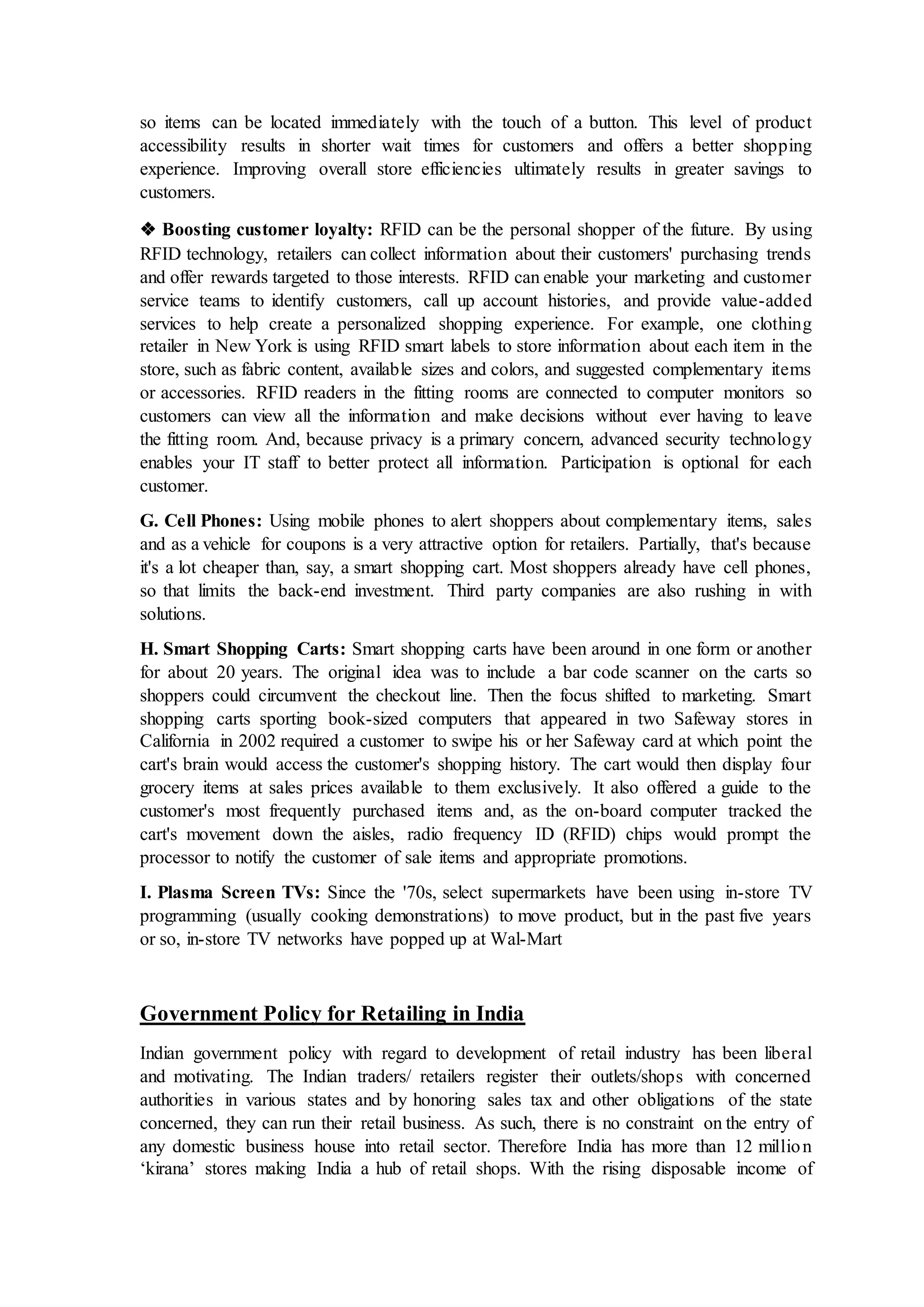 so items can be located immediately with the touch of a button. This level of product
accessibility results in shorter wait times for customers and offers a better shopping
experience. Improving overall store efficiencies ultimately results in greater savings to
customers.
❖ Boosting customer loyalty: RFID can be the personal shopper of the future. By using
RFID technology, retailers can collect information about their customers' purchasing trends
and offer rewards targeted to those interests. RFID can enable your marketing and customer
service teams to identify customers, call up account histories, and provide value-added
services to help create a personalized shopping experience. For example, one clothing
retailer in New York is using RFID smart labels to store information about each item in the
store, such as fabric content, available sizes and colors, and suggested complementary items
or accessories. RFID readers in the fitting rooms are connected to computer monitors so
customers can view all the information and make decisions without ever having to leave
the fitting room. And, because privacy is a primary concern, advanced security technology
enables your IT staff to better protect all information. Participation is optional for each
customer.
G. Cell Phones: Using mobile phones to alert shoppers about complementary items, sales
and as a vehicle for coupons is a very attractive option for retailers. Partially, that's because
it's a lot cheaper than, say, a smart shopping cart. Most shoppers already have cell phones,
so that limits the back-end investment. Third party companies are also rushing in with
solutions.
H. Smart Shopping Carts: Smart shopping carts have been around in one form or another
for about 20 years. The original idea was to include a bar code scanner on the carts so
shoppers could circumvent the checkout line. Then the focus shifted to marketing. Smart
shopping carts sporting book-sized computers that appeared in two Safeway stores in
California in 2002 required a customer to swipe his or her Safeway card at which point the
cart's brain would access the customer's shopping history. The cart would then display four
grocery items at sales prices available to them exclusively. It also offered a guide to the
customer's most frequently purchased items and, as the on-board computer tracked the
cart's movement down the aisles, radio frequency ID (RFID) chips would prompt the
processor to notify the customer of sale items and appropriate promotions.
I. Plasma Screen TVs: Since the '70s, select supermarkets have been using in-store TV
programming (usually cooking demonstrations) to move product, but in the past five years
or so, in-store TV networks have popped up at Wal-Mart
Government Policy for Retailing in India
Indian government policy with regard to development of retail industry has been liberal
and motivating. The Indian traders/ retailers register their outlets/shops with concerned
authorities in various states and by honoring sales tax and other obligations of the state
concerned, they can run their retail business. As such, there is no constraint on the entry of
any domestic business house into retail sector. Therefore India has more than 12 million
‘kirana’ stores making India a hub of retail shops. With the rising disposable income of
 