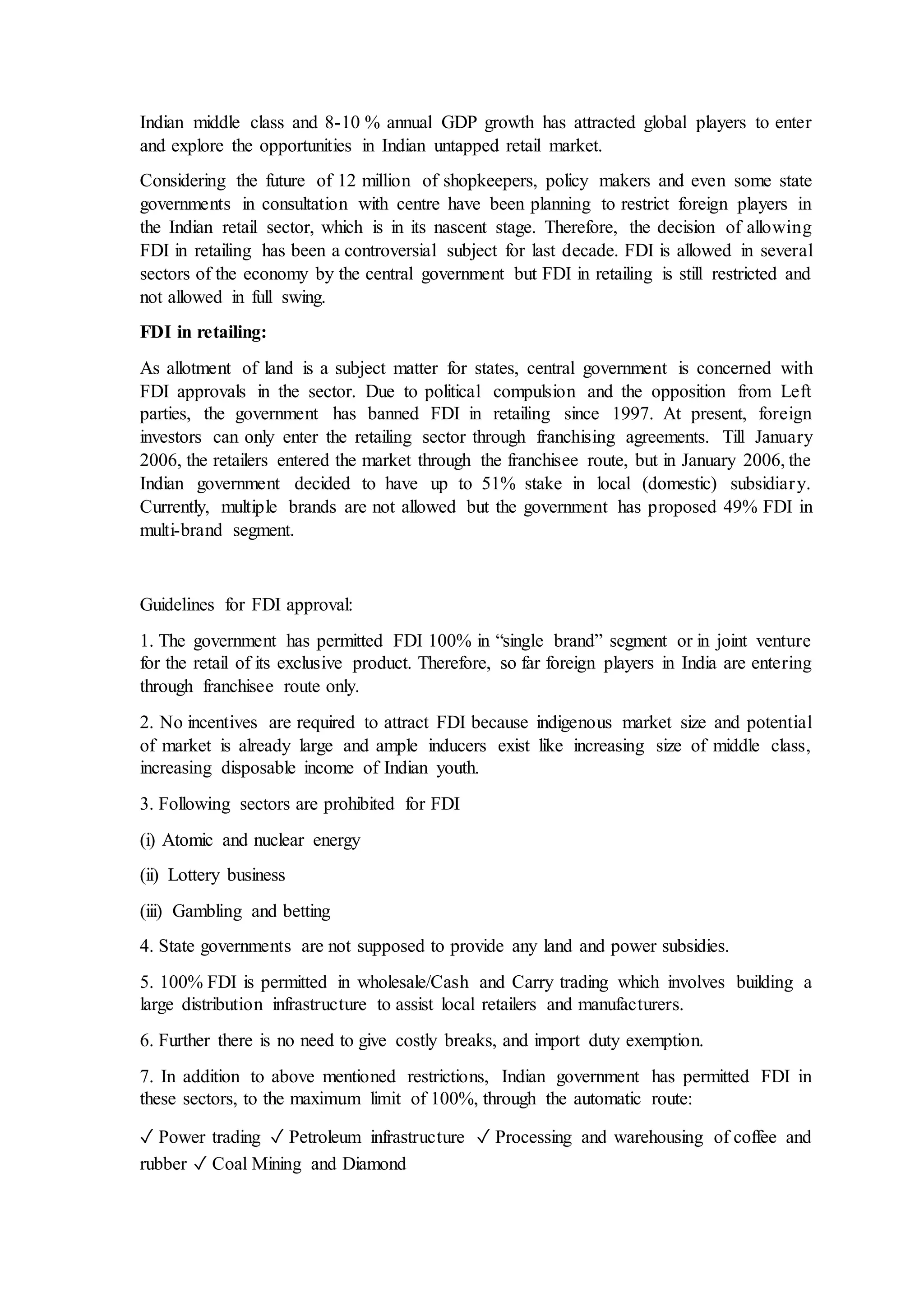 Indian middle class and 8-10 % annual GDP growth has attracted global players to enter
and explore the opportunities in Indian untapped retail market.
Considering the future of 12 million of shopkeepers, policy makers and even some state
governments in consultation with centre have been planning to restrict foreign players in
the Indian retail sector, which is in its nascent stage. Therefore, the decision of allowing
FDI in retailing has been a controversial subject for last decade. FDI is allowed in several
sectors of the economy by the central government but FDI in retailing is still restricted and
not allowed in full swing.
FDI in retailing:
As allotment of land is a subject matter for states, central government is concerned with
FDI approvals in the sector. Due to political compulsion and the opposition from Left
parties, the government has banned FDI in retailing since 1997. At present, foreign
investors can only enter the retailing sector through franchising agreements. Till January
2006, the retailers entered the market through the franchisee route, but in January 2006, the
Indian government decided to have up to 51% stake in local (domestic) subsidiary.
Currently, multiple brands are not allowed but the government has proposed 49% FDI in
multi-brand segment.
Guidelines for FDI approval:
1. The government has permitted FDI 100% in “single brand” segment or in joint venture
for the retail of its exclusive product. Therefore, so far foreign players in India are entering
through franchisee route only.
2. No incentives are required to attract FDI because indigenous market size and potential
of market is already large and ample inducers exist like increasing size of middle class,
increasing disposable income of Indian youth.
3. Following sectors are prohibited for FDI
(i) Atomic and nuclear energy
(ii) Lottery business
(iii) Gambling and betting
4. State governments are not supposed to provide any land and power subsidies.
5. 100% FDI is permitted in wholesale/Cash and Carry trading which involves building a
large distribution infrastructure to assist local retailers and manufacturers.
6. Further there is no need to give costly breaks, and import duty exemption.
7. In addition to above mentioned restrictions, Indian government has permitted FDI in
these sectors, to the maximum limit of 100%, through the automatic route:
✓ Power trading ✓ Petroleum infrastructure ✓ Processing and warehousing of coffee and
rubber ✓ Coal Mining and Diamond
 