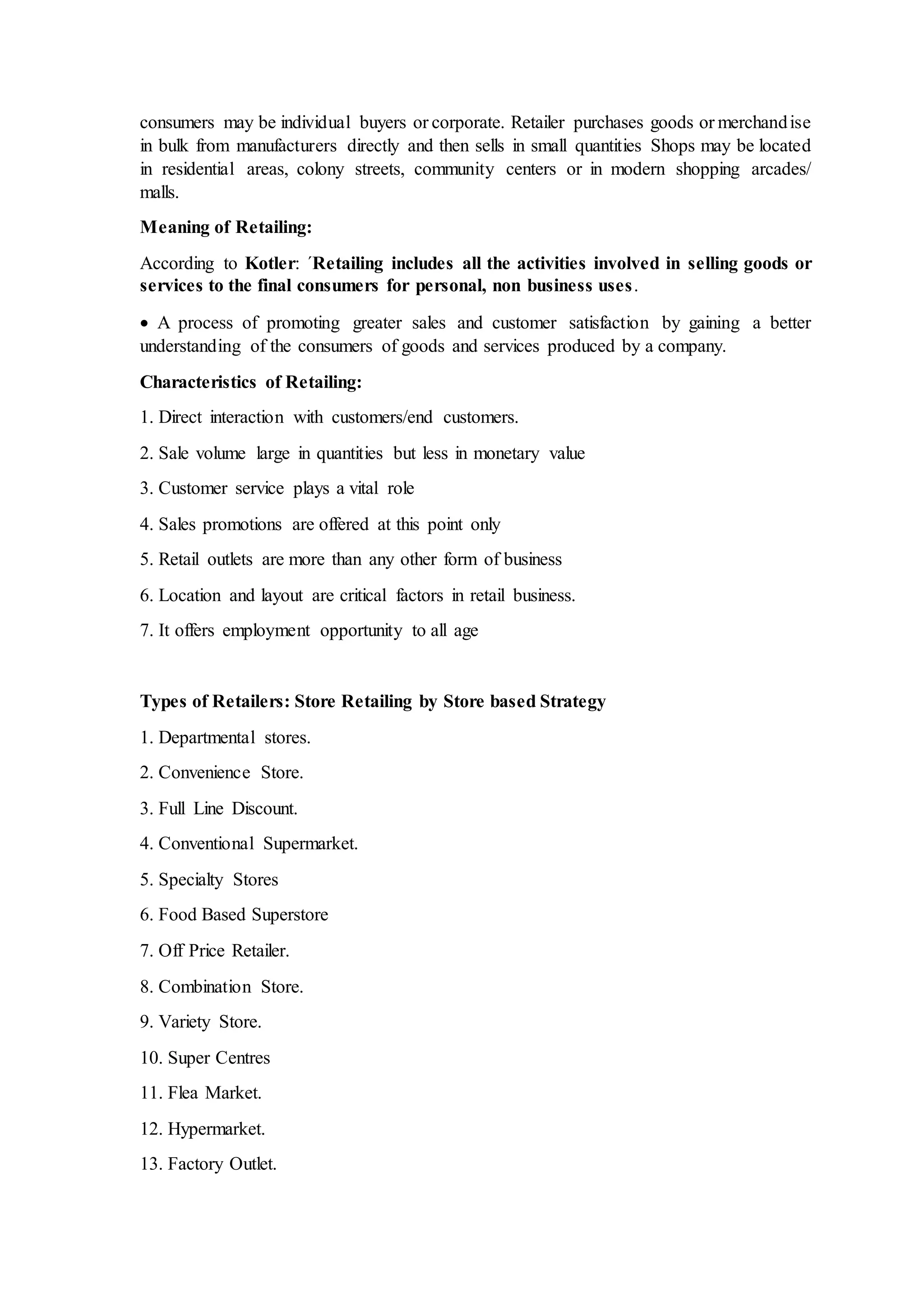 consumers may be individual buyers or corporate. Retailer purchases goods or merchandise
in bulk from manufacturers directly and then sells in small quantities Shops may be located
in residential areas, colony streets, community centers or in modern shopping arcades/
malls.
Meaning of Retailing:
According to Kotler: ´Retailing includes all the activities involved in selling goods or
services to the final consumers for personal, non business uses.
 A process of promoting greater sales and customer satisfaction by gaining a better
understanding of the consumers of goods and services produced by a company.
Characteristics of Retailing:
1. Direct interaction with customers/end customers.
2. Sale volume large in quantities but less in monetary value
3. Customer service plays a vital role
4. Sales promotions are offered at this point only
5. Retail outlets are more than any other form of business
6. Location and layout are critical factors in retail business.
7. It offers employment opportunity to all age
Types of Retailers: Store Retailing by Store based Strategy
1. Departmental stores.
2. Convenience Store.
3. Full Line Discount.
4. Conventional Supermarket.
5. Specialty Stores
6. Food Based Superstore
7. Off Price Retailer.
8. Combination Store.
9. Variety Store.
10. Super Centres
11. Flea Market.
12. Hypermarket.
13. Factory Outlet.
 