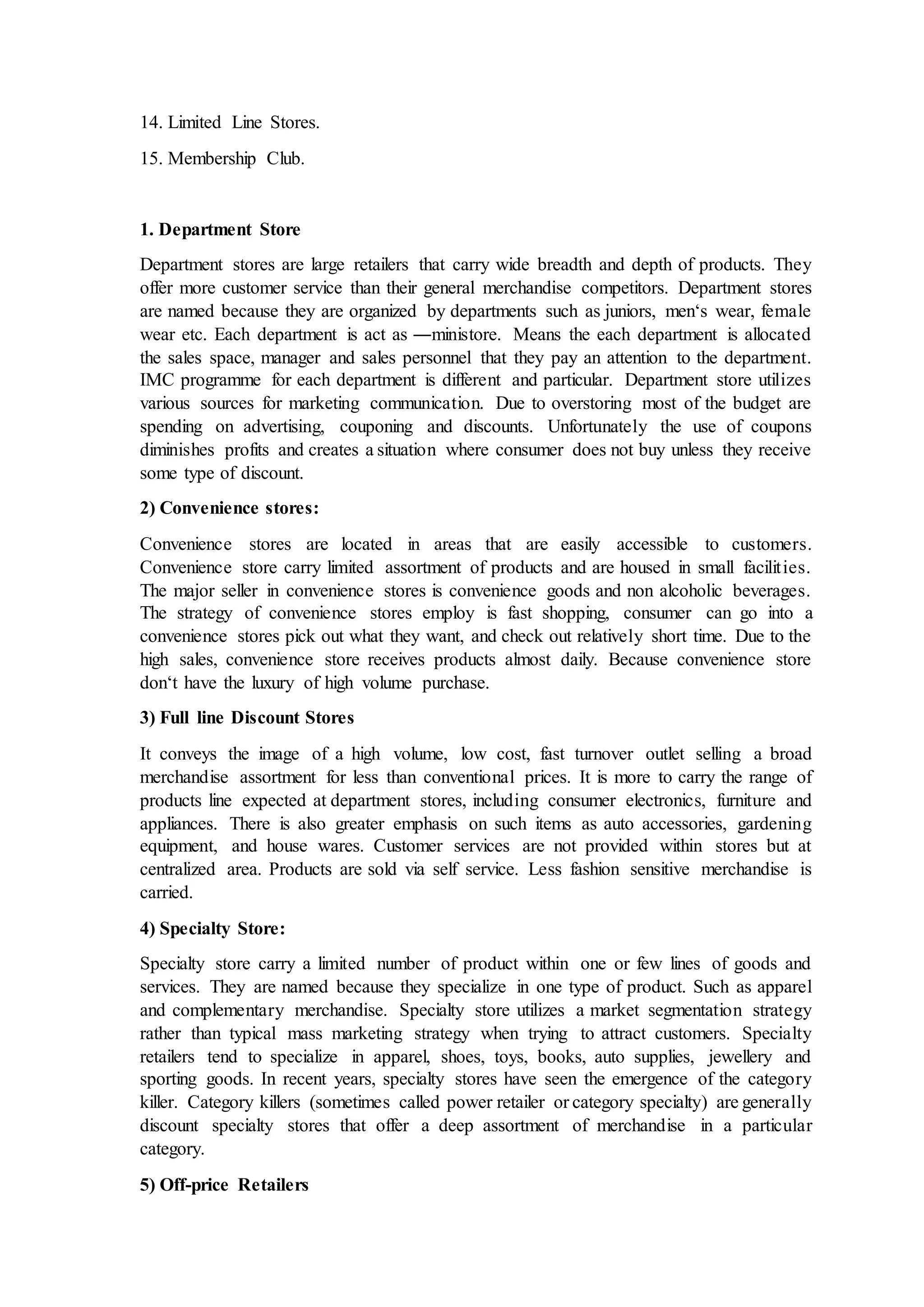 14. Limited Line Stores.
15. Membership Club.
1. Department Store
Department stores are large retailers that carry wide breadth and depth of products. They
offer more customer service than their general merchandise competitors. Department stores
are named because they are organized by departments such as juniors, men‘s wear, female
wear etc. Each department is act as ―ministore. Means the each department is allocated
the sales space, manager and sales personnel that they pay an attention to the department.
IMC programme for each department is different and particular. Department store utilizes
various sources for marketing communication. Due to overstoring most of the budget are
spending on advertising, couponing and discounts. Unfortunately the use of coupons
diminishes profits and creates a situation where consumer does not buy unless they receive
some type of discount.
2) Convenience stores:
Convenience stores are located in areas that are easily accessible to customers.
Convenience store carry limited assortment of products and are housed in small facilities.
The major seller in convenience stores is convenience goods and non alcoholic beverages.
The strategy of convenience stores employ is fast shopping, consumer can go into a
convenience stores pick out what they want, and check out relatively short time. Due to the
high sales, convenience store receives products almost daily. Because convenience store
don‘t have the luxury of high volume purchase.
3) Full line Discount Stores
It conveys the image of a high volume, low cost, fast turnover outlet selling a broad
merchandise assortment for less than conventional prices. It is more to carry the range of
products line expected at department stores, including consumer electronics, furniture and
appliances. There is also greater emphasis on such items as auto accessories, gardening
equipment, and house wares. Customer services are not provided within stores but at
centralized area. Products are sold via self service. Less fashion sensitive merchandise is
carried.
4) Specialty Store:
Specialty store carry a limited number of product within one or few lines of goods and
services. They are named because they specialize in one type of product. Such as apparel
and complementary merchandise. Specialty store utilizes a market segmentation strategy
rather than typical mass marketing strategy when trying to attract customers. Specialty
retailers tend to specialize in apparel, shoes, toys, books, auto supplies, jewellery and
sporting goods. In recent years, specialty stores have seen the emergence of the category
killer. Category killers (sometimes called power retailer or category specialty) are generally
discount specialty stores that offer a deep assortment of merchandise in a particular
category.
5) Off-price Retailers
 