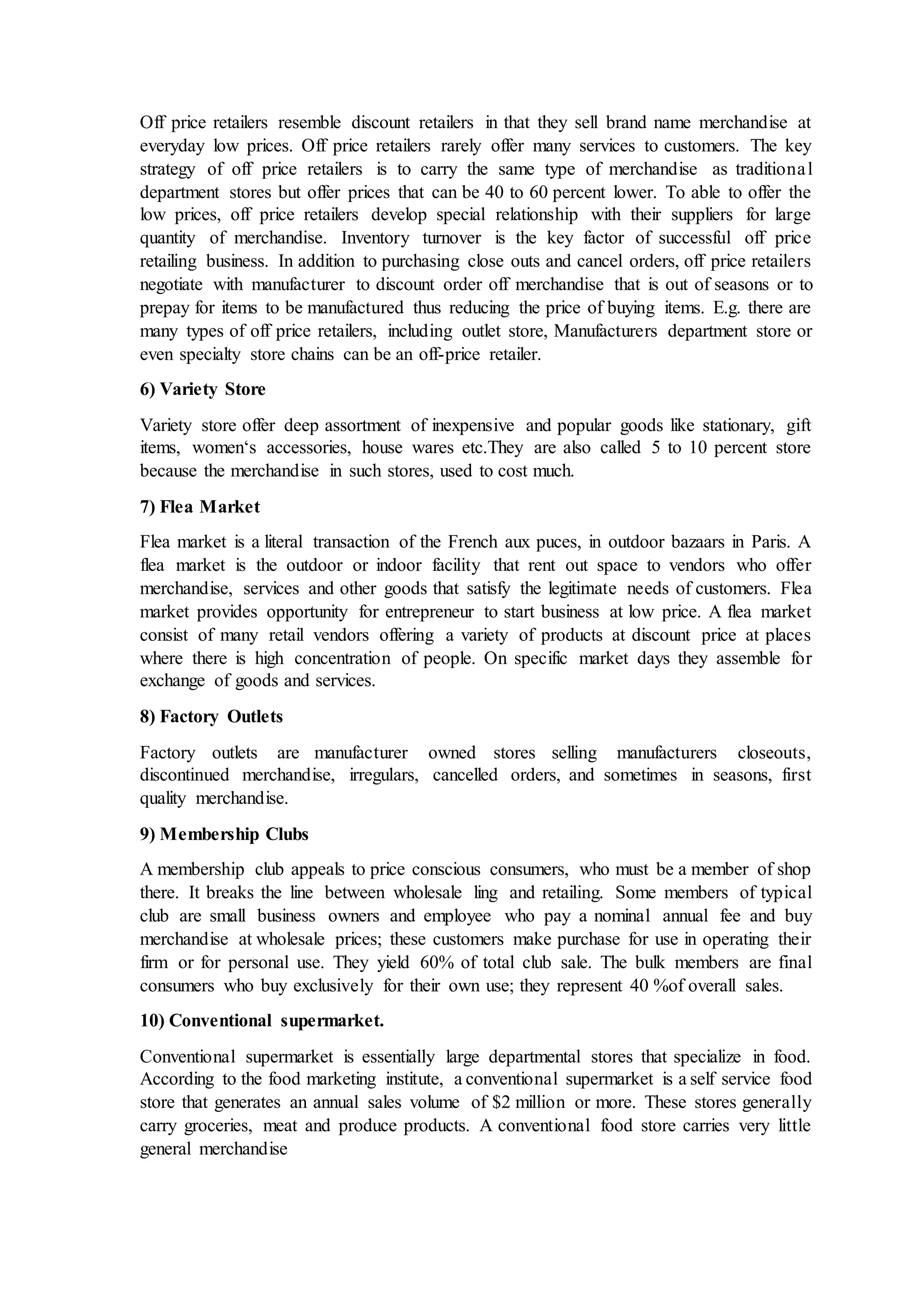 Off price retailers resemble discount retailers in that they sell brand name merchandise at
everyday low prices. Off price retailers rarely offer many services to customers. The key
strategy of off price retailers is to carry the same type of merchandise as traditional
department stores but offer prices that can be 40 to 60 percent lower. To able to offer the
low prices, off price retailers develop special relationship with their suppliers for large
quantity of merchandise. Inventory turnover is the key factor of successful off price
retailing business. In addition to purchasing close outs and cancel orders, off price retailers
negotiate with manufacturer to discount order off merchandise that is out of seasons or to
prepay for items to be manufactured thus reducing the price of buying items. E.g. there are
many types of off price retailers, including outlet store, Manufacturers department store or
even specialty store chains can be an off-price retailer.
6) Variety Store
Variety store offer deep assortment of inexpensive and popular goods like stationary, gift
items, women‘s accessories, house wares etc.They are also called 5 to 10 percent store
because the merchandise in such stores, used to cost much.
7) Flea Market
Flea market is a literal transaction of the French aux puces, in outdoor bazaars in Paris. A
flea market is the outdoor or indoor facility that rent out space to vendors who offer
merchandise, services and other goods that satisfy the legitimate needs of customers. Flea
market provides opportunity for entrepreneur to start business at low price. A flea market
consist of many retail vendors offering a variety of products at discount price at places
where there is high concentration of people. On specific market days they assemble for
exchange of goods and services.
8) Factory Outlets
Factory outlets are manufacturer owned stores selling manufacturers closeouts,
discontinued merchandise, irregulars, cancelled orders, and sometimes in seasons, first
quality merchandise.
9) Membership Clubs
A membership club appeals to price conscious consumers, who must be a member of shop
there. It breaks the line between wholesale ling and retailing. Some members of typical
club are small business owners and employee who pay a nominal annual fee and buy
merchandise at wholesale prices; these customers make purchase for use in operating their
firm or for personal use. They yield 60% of total club sale. The bulk members are final
consumers who buy exclusively for their own use; they represent 40 %of overall sales.
10) Conventional supermarket.
Conventional supermarket is essentially large departmental stores that specialize in food.
According to the food marketing institute, a conventional supermarket is a self service food
store that generates an annual sales volume of $2 million or more. These stores generally
carry groceries, meat and produce products. A conventional food store carries very little
general merchandise
 