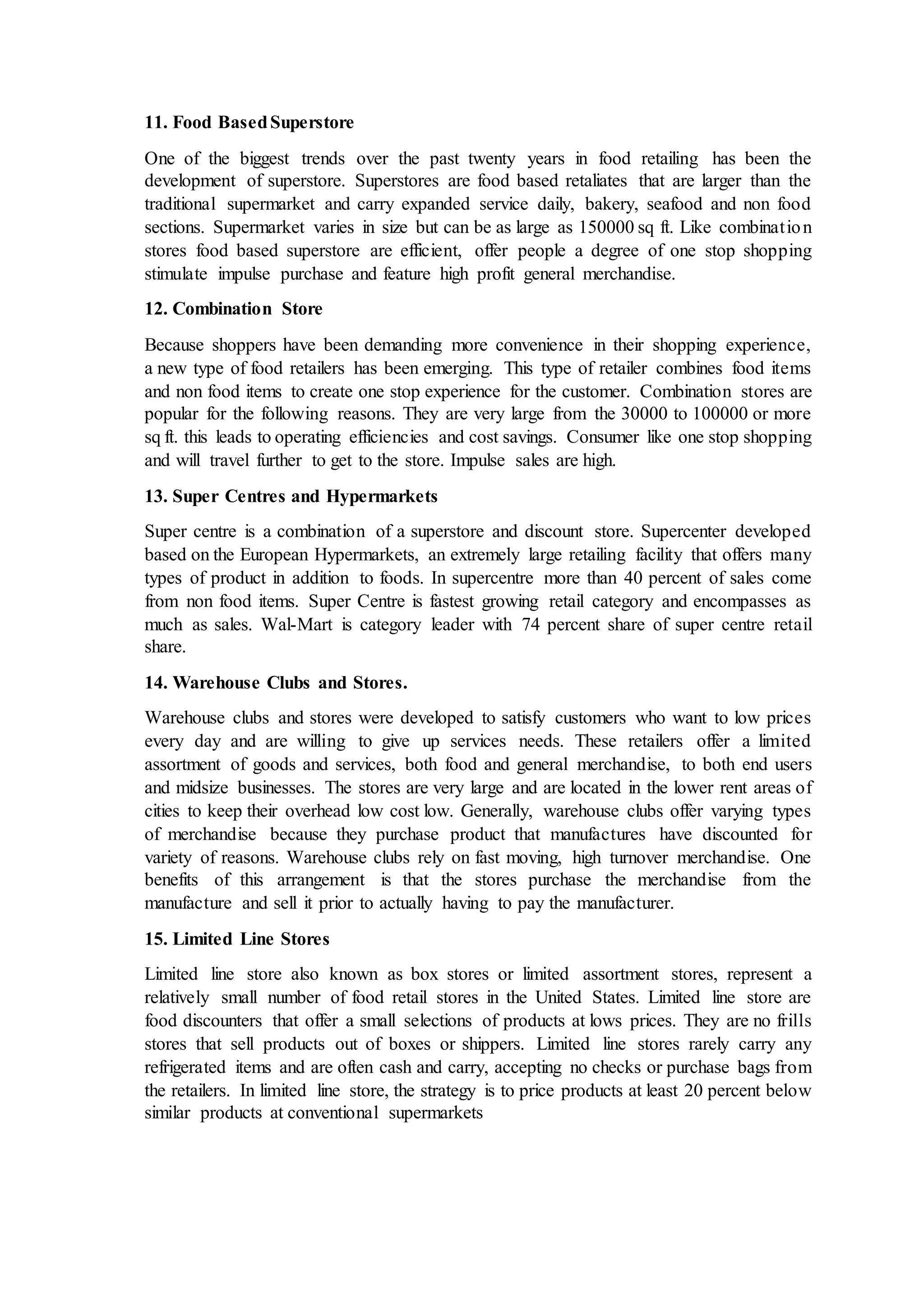 11. Food BasedSuperstore
One of the biggest trends over the past twenty years in food retailing has been the
development of superstore. Superstores are food based retaliates that are larger than the
traditional supermarket and carry expanded service daily, bakery, seafood and non food
sections. Supermarket varies in size but can be as large as 150000 sq ft. Like combination
stores food based superstore are efficient, offer people a degree of one stop shopping
stimulate impulse purchase and feature high profit general merchandise.
12. Combination Store
Because shoppers have been demanding more convenience in their shopping experience,
a new type of food retailers has been emerging. This type of retailer combines food items
and non food items to create one stop experience for the customer. Combination stores are
popular for the following reasons. They are very large from the 30000 to 100000 or more
sq ft. this leads to operating efficiencies and cost savings. Consumer like one stop shopping
and will travel further to get to the store. Impulse sales are high.
13. Super Centres and Hypermarkets
Super centre is a combination of a superstore and discount store. Supercenter developed
based on the European Hypermarkets, an extremely large retailing facility that offers many
types of product in addition to foods. In supercentre more than 40 percent of sales come
from non food items. Super Centre is fastest growing retail category and encompasses as
much as sales. Wal-Mart is category leader with 74 percent share of super centre retail
share.
14. Warehouse Clubs and Stores.
Warehouse clubs and stores were developed to satisfy customers who want to low prices
every day and are willing to give up services needs. These retailers offer a limited
assortment of goods and services, both food and general merchandise, to both end users
and midsize businesses. The stores are very large and are located in the lower rent areas of
cities to keep their overhead low cost low. Generally, warehouse clubs offer varying types
of merchandise because they purchase product that manufactures have discounted for
variety of reasons. Warehouse clubs rely on fast moving, high turnover merchandise. One
benefits of this arrangement is that the stores purchase the merchandise from the
manufacture and sell it prior to actually having to pay the manufacturer.
15. Limited Line Stores
Limited line store also known as box stores or limited assortment stores, represent a
relatively small number of food retail stores in the United States. Limited line store are
food discounters that offer a small selections of products at lows prices. They are no frills
stores that sell products out of boxes or shippers. Limited line stores rarely carry any
refrigerated items and are often cash and carry, accepting no checks or purchase bags from
the retailers. In limited line store, the strategy is to price products at least 20 percent below
similar products at conventional supermarkets
 