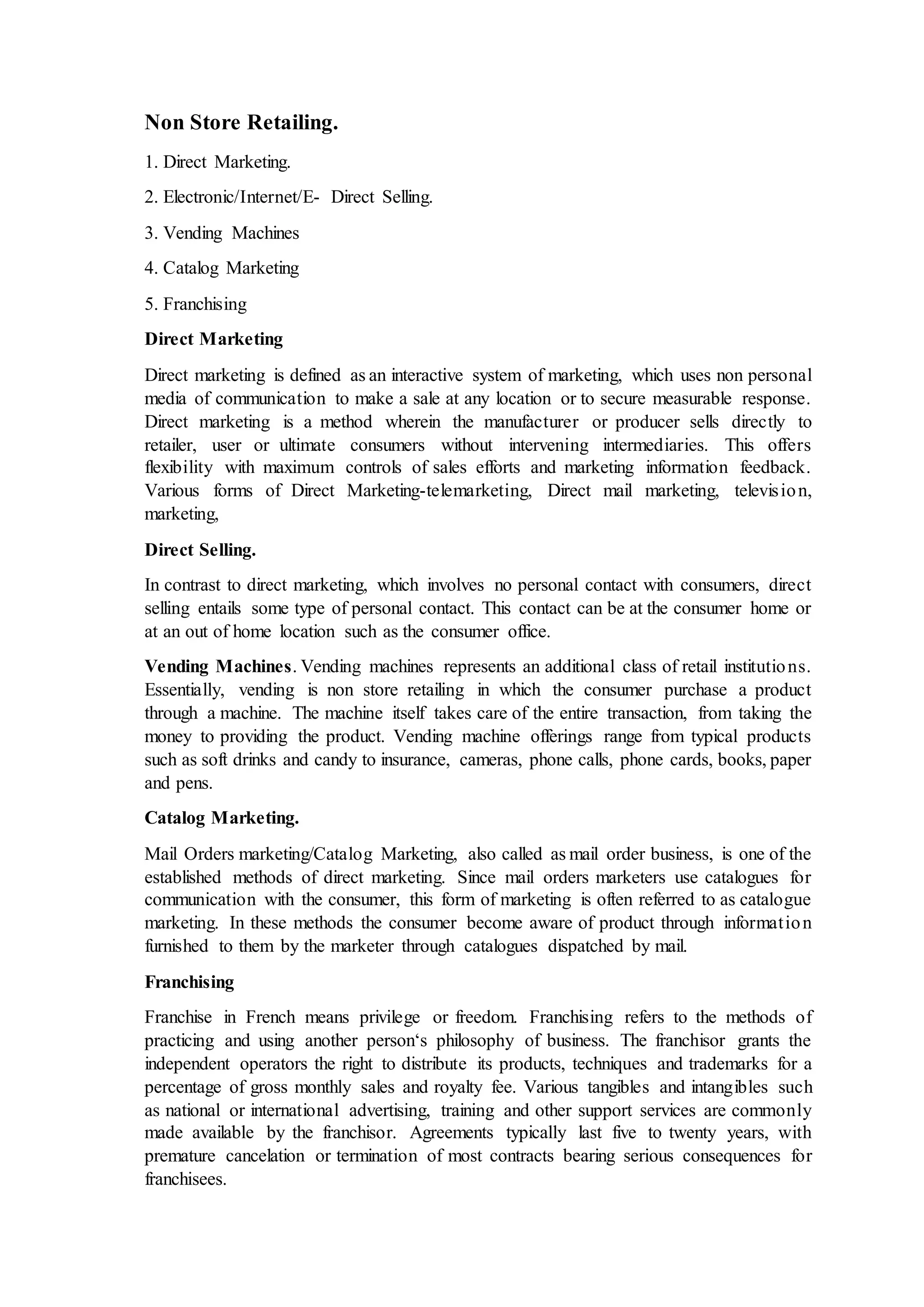 Non Store Retailing.
1. Direct Marketing.
2. Electronic/Internet/E- Direct Selling.
3. Vending Machines
4. Catalog Marketing
5. Franchising
Direct Marketing
Direct marketing is defined as an interactive system of marketing, which uses non personal
media of communication to make a sale at any location or to secure measurable response.
Direct marketing is a method wherein the manufacturer or producer sells directly to
retailer, user or ultimate consumers without intervening intermediaries. This offers
flexibility with maximum controls of sales efforts and marketing information feedback.
Various forms of Direct Marketing-telemarketing, Direct mail marketing, television,
marketing,
Direct Selling.
In contrast to direct marketing, which involves no personal contact with consumers, direct
selling entails some type of personal contact. This contact can be at the consumer home or
at an out of home location such as the consumer office.
Vending Machines. Vending machines represents an additional class of retail institutions.
Essentially, vending is non store retailing in which the consumer purchase a product
through a machine. The machine itself takes care of the entire transaction, from taking the
money to providing the product. Vending machine offerings range from typical products
such as soft drinks and candy to insurance, cameras, phone calls, phone cards, books, paper
and pens.
Catalog Marketing.
Mail Orders marketing/Catalog Marketing, also called as mail order business, is one of the
established methods of direct marketing. Since mail orders marketers use catalogues for
communication with the consumer, this form of marketing is often referred to as catalogue
marketing. In these methods the consumer become aware of product through information
furnished to them by the marketer through catalogues dispatched by mail.
Franchising
Franchise in French means privilege or freedom. Franchising refers to the methods of
practicing and using another person‘s philosophy of business. The franchisor grants the
independent operators the right to distribute its products, techniques and trademarks for a
percentage of gross monthly sales and royalty fee. Various tangibles and intangibles such
as national or international advertising, training and other support services are commonly
made available by the franchisor. Agreements typically last five to twenty years, with
premature cancelation or termination of most contracts bearing serious consequences for
franchisees.
 