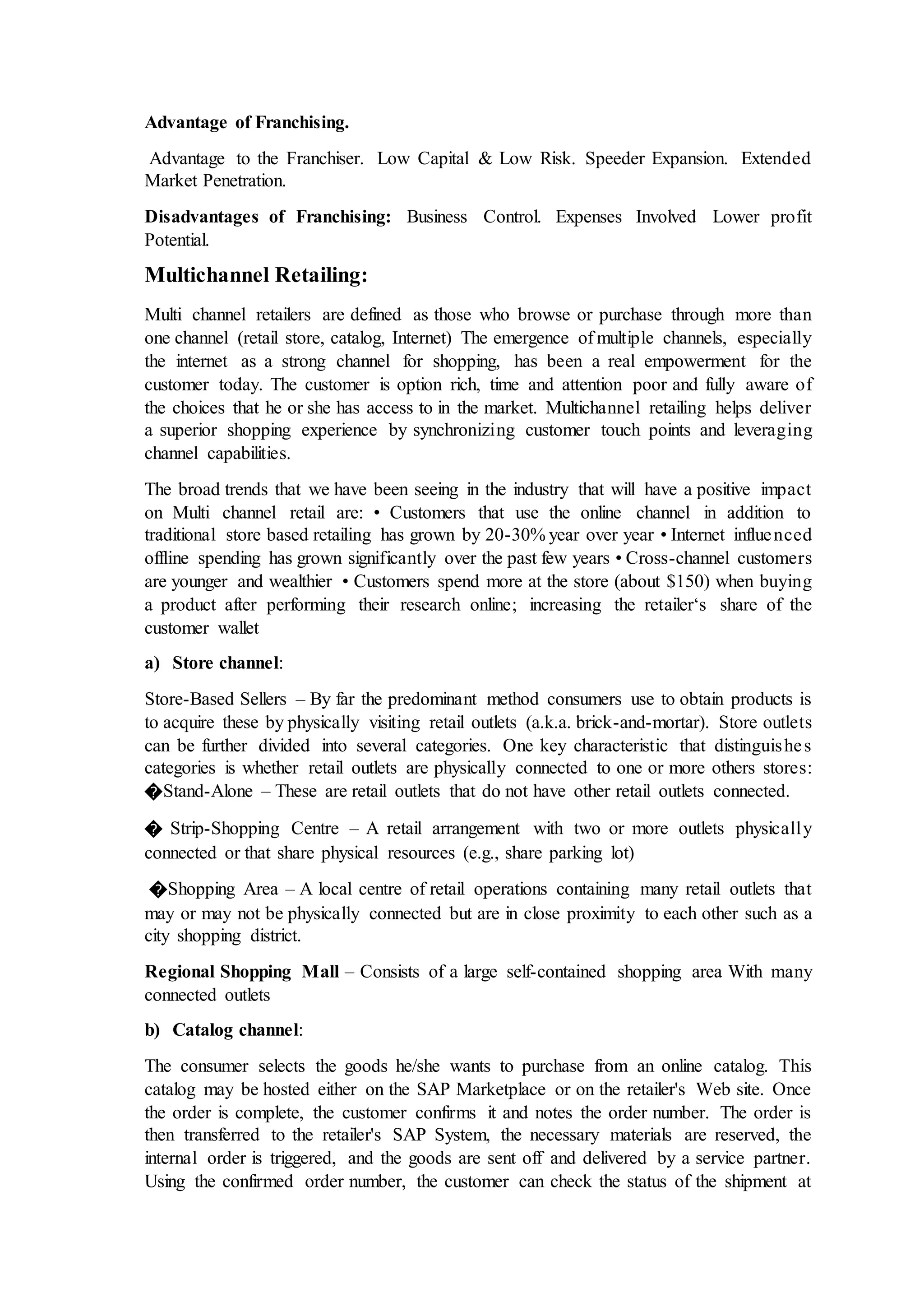Advantage of Franchising.
Advantage to the Franchiser. Low Capital & Low Risk. Speeder Expansion. Extended
Market Penetration.
Disadvantages of Franchising: Business Control. Expenses Involved Lower profit
Potential.
Multichannel Retailing:
Multi channel retailers are defined as those who browse or purchase through more than
one channel (retail store, catalog, Internet) The emergence of multiple channels, especially
the internet as a strong channel for shopping, has been a real empowerment for the
customer today. The customer is option rich, time and attention poor and fully aware of
the choices that he or she has access to in the market. Multichannel retailing helps deliver
a superior shopping experience by synchronizing customer touch points and leveraging
channel capabilities.
The broad trends that we have been seeing in the industry that will have a positive impact
on Multi channel retail are: • Customers that use the online channel in addition to
traditional store based retailing has grown by 20-30% year over year • Internet influenced
offline spending has grown significantly over the past few years • Cross-channel customers
are younger and wealthier • Customers spend more at the store (about $150) when buying
a product after performing their research online; increasing the retailer‘s share of the
customer wallet
a) Store channel:
Store-Based Sellers – By far the predominant method consumers use to obtain products is
to acquire these by physically visiting retail outlets (a.k.a. brick-and-mortar). Store outlets
can be further divided into several categories. One key characteristic that distinguishes
categories is whether retail outlets are physically connected to one or more others stores:
�Stand-Alone – These are retail outlets that do not have other retail outlets connected.
� Strip-Shopping Centre – A retail arrangement with two or more outlets physically
connected or that share physical resources (e.g., share parking lot)
�Shopping Area – A local centre of retail operations containing many retail outlets that
may or may not be physically connected but are in close proximity to each other such as a
city shopping district.
Regional Shopping Mall – Consists of a large self-contained shopping area With many
connected outlets
b) Catalog channel:
The consumer selects the goods he/she wants to purchase from an online catalog. This
catalog may be hosted either on the SAP Marketplace or on the retailer's Web site. Once
the order is complete, the customer confirms it and notes the order number. The order is
then transferred to the retailer's SAP System, the necessary materials are reserved, the
internal order is triggered, and the goods are sent off and delivered by a service partner.
Using the confirmed order number, the customer can check the status of the shipment at
 