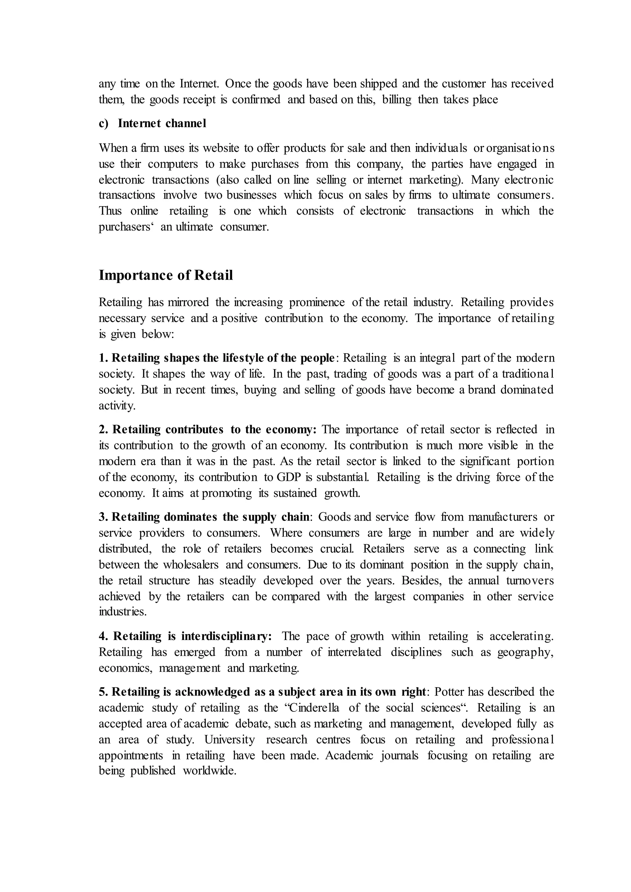 any time on the Internet. Once the goods have been shipped and the customer has received
them, the goods receipt is confirmed and based on this, billing then takes place
c) Internet channel
When a firm uses its website to offer products for sale and then individuals or organisations
use their computers to make purchases from this company, the parties have engaged in
electronic transactions (also called on line selling or internet marketing). Many electronic
transactions involve two businesses which focus on sales by firms to ultimate consumers.
Thus online retailing is one which consists of electronic transactions in which the
purchasers‘ an ultimate consumer.
Importance of Retail
Retailing has mirrored the increasing prominence of the retail industry. Retailing provides
necessary service and a positive contribution to the economy. The importance of retailing
is given below:
1. Retailing shapes the lifestyle of the people: Retailing is an integral part of the modern
society. It shapes the way of life. In the past, trading of goods was a part of a traditional
society. But in recent times, buying and selling of goods have become a brand dominated
activity.
2. Retailing contributes to the economy: The importance of retail sector is reflected in
its contribution to the growth of an economy. Its contribution is much more visible in the
modern era than it was in the past. As the retail sector is linked to the significant portion
of the economy, its contribution to GDP is substantial. Retailing is the driving force of the
economy. It aims at promoting its sustained growth.
3. Retailing dominates the supply chain: Goods and service flow from manufacturers or
service providers to consumers. Where consumers are large in number and are widely
distributed, the role of retailers becomes crucial. Retailers serve as a connecting link
between the wholesalers and consumers. Due to its dominant position in the supply chain,
the retail structure has steadily developed over the years. Besides, the annual turnovers
achieved by the retailers can be compared with the largest companies in other service
industries.
4. Retailing is interdisciplinary: The pace of growth within retailing is accelerating.
Retailing has emerged from a number of interrelated disciplines such as geography,
economics, management and marketing.
5. Retailing is acknowledged as a subject area in its own right: Potter has described the
academic study of retailing as the “Cinderella of the social sciences“. Retailing is an
accepted area of academic debate, such as marketing and management, developed fully as
an area of study. University research centres focus on retailing and professional
appointments in retailing have been made. Academic journals focusing on retailing are
being published worldwide.
 
