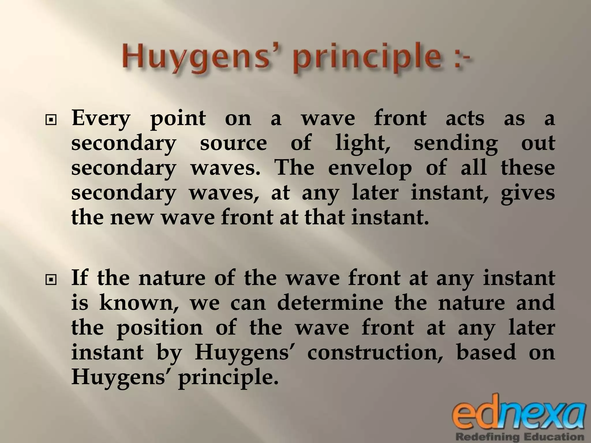  Every point on a wave front acts as a
secondary source of light, sending out
secondary waves. The envelop of all these
secondary waves, at any later instant, gives
the new wave front at that instant.
 If the nature of the wave front at any instant
is known, we can determine the nature and
the position of the wave front at any later
instant by Huygens’ construction, based on
Huygens’ principle.
 