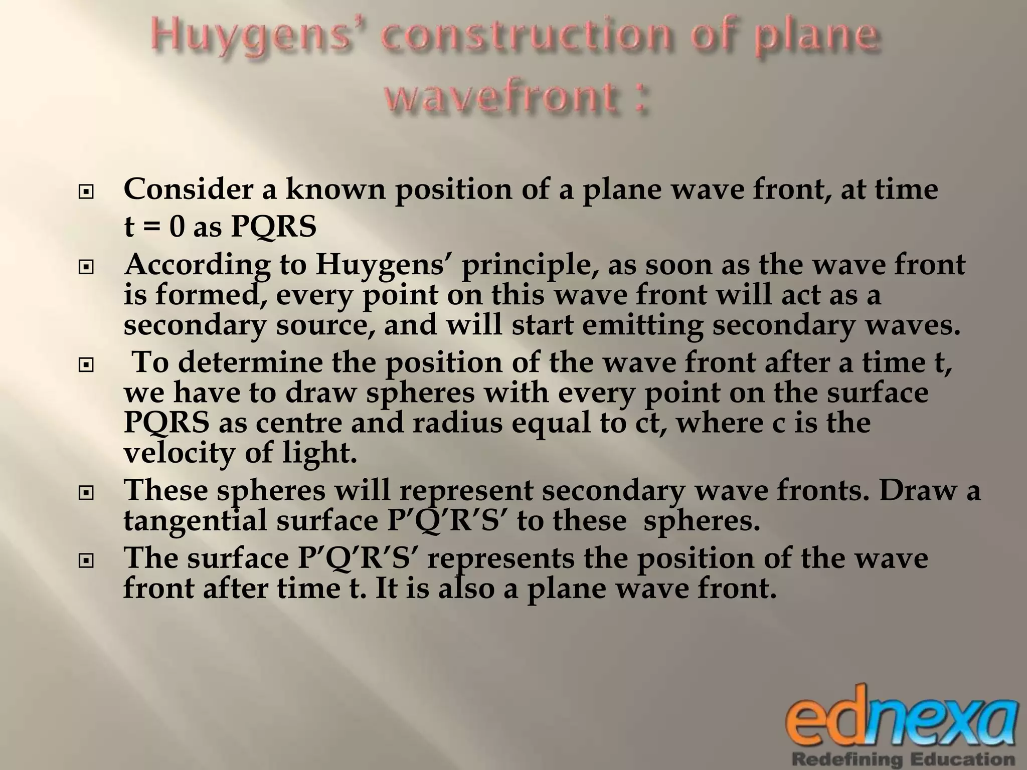  Consider a known position of a plane wave front, at time
t = 0 as PQRS
 According to Huygens’ principle, as soon as the wave front
is formed, every point on this wave front will act as a
secondary source, and will start emitting secondary waves.
 To determine the position of the wave front after a time t,
we have to draw spheres with every point on the surface
PQRS as centre and radius equal to ct, where c is the
velocity of light.
 These spheres will represent secondary wave fronts. Draw a
tangential surface P’Q’R’S’ to these spheres.
 The surface P’Q’R’S’ represents the position of the wave
front after time t. It is also a plane wave front.
 