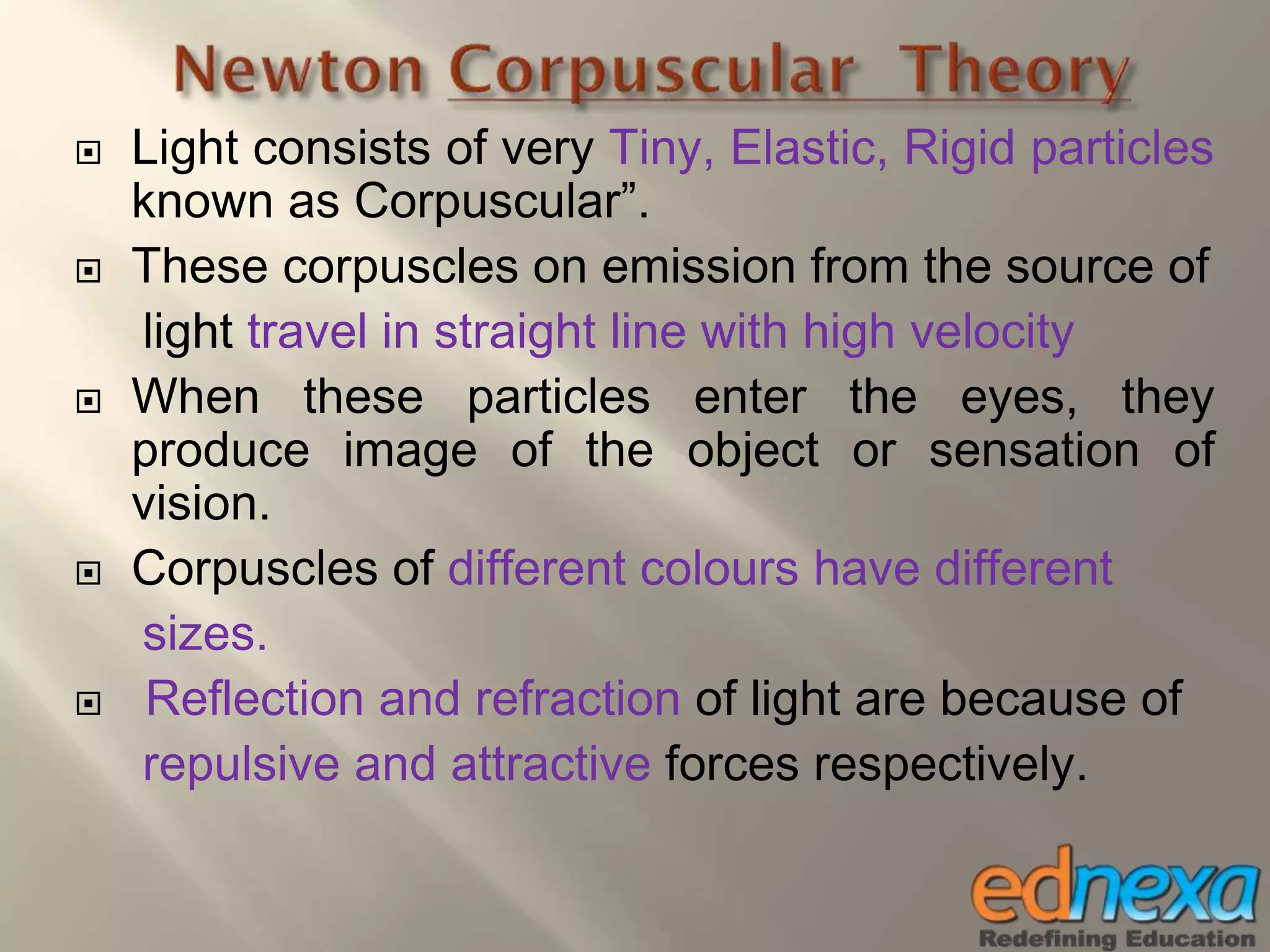  Light consists of very Tiny, Elastic, Rigid particles
known as Corpuscular”.
 These corpuscles on emission from the source of
light travel in straight line with high velocity
 When these particles enter the eyes, they
produce image of the object or sensation of
vision.
 Corpuscles of different colours have different
sizes.
 Reflection and refraction of light are because of
repulsive and attractive forces respectively.
 