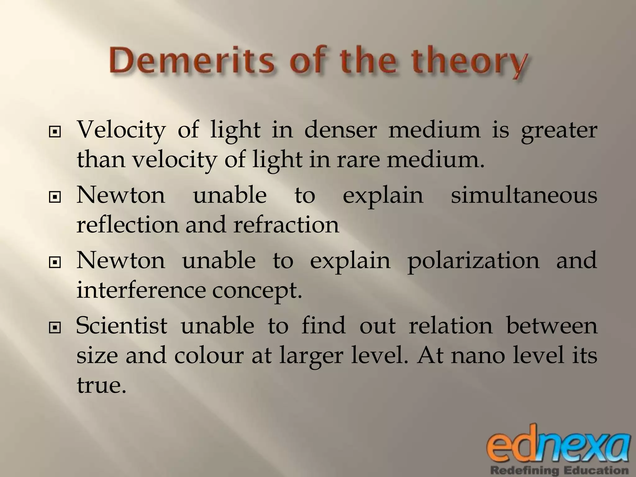  Velocity of light in denser medium is greater
than velocity of light in rare medium.
 Newton unable to explain simultaneous
reflection and refraction
 Newton unable to explain polarization and
interference concept.
 Scientist unable to find out relation between
size and colour at larger level. At nano level its
true.
 