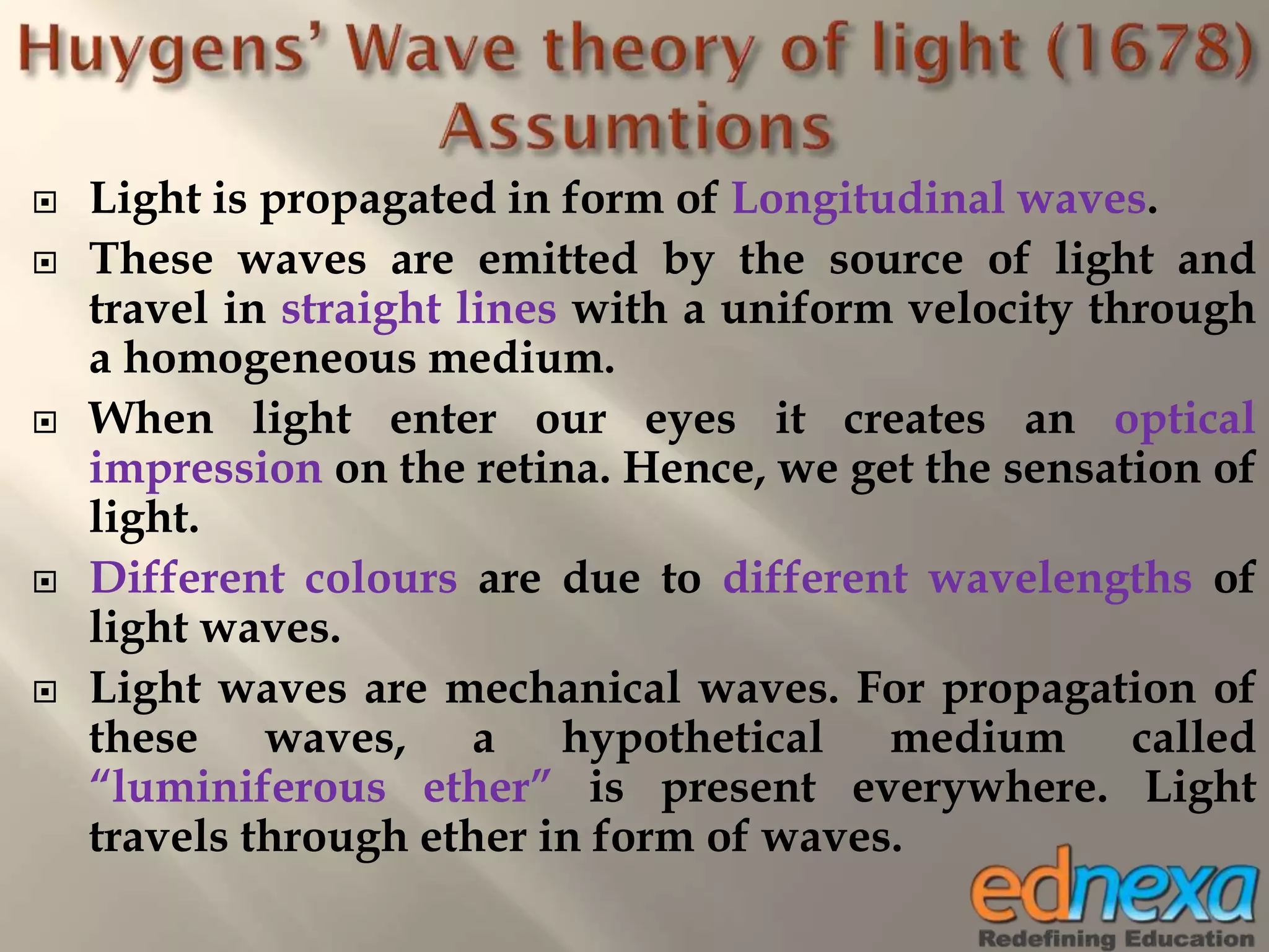  Light is propagated in form of Longitudinal waves.
 These waves are emitted by the source of light and
travel in straight lines with a uniform velocity through
a homogeneous medium.
 When light enter our eyes it creates an optical
impression on the retina. Hence, we get the sensation of
light.
 Different colours are due to different wavelengths of
light waves.
 Light waves are mechanical waves. For propagation of
these waves, a hypothetical medium called
“luminiferous ether” is present everywhere. Light
travels through ether in form of waves.
 