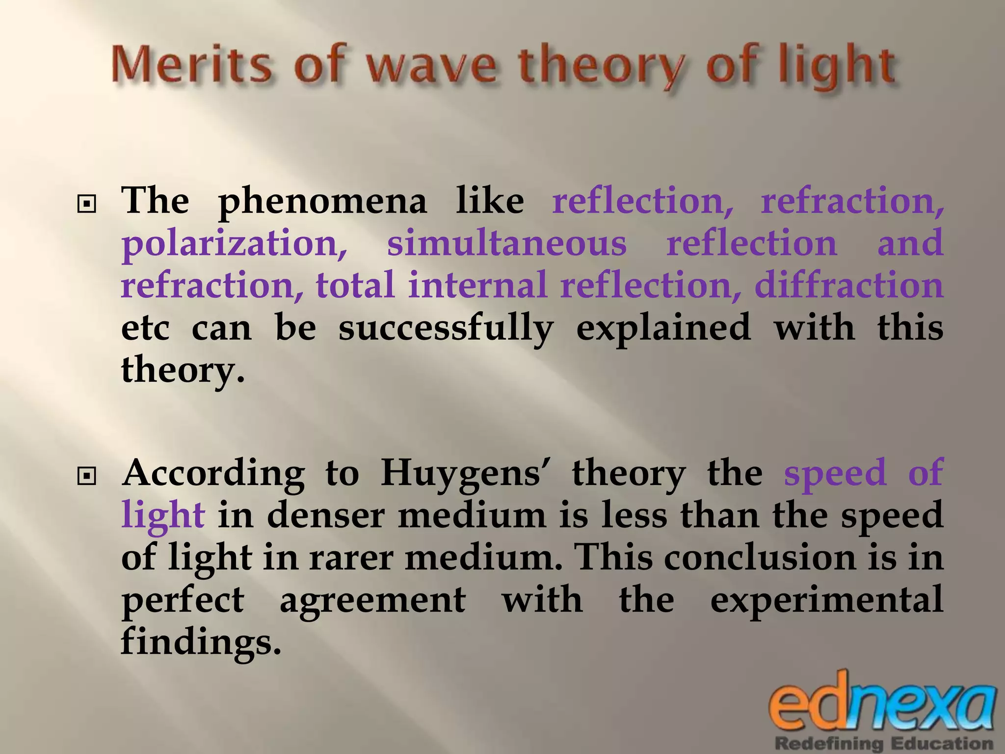  The phenomena like reflection, refraction,
polarization, simultaneous reflection and
refraction, total internal reflection, diffraction
etc can be successfully explained with this
theory.
 According to Huygens’ theory the speed of
light in denser medium is less than the speed
of light in rarer medium. This conclusion is in
perfect agreement with the experimental
findings.
 