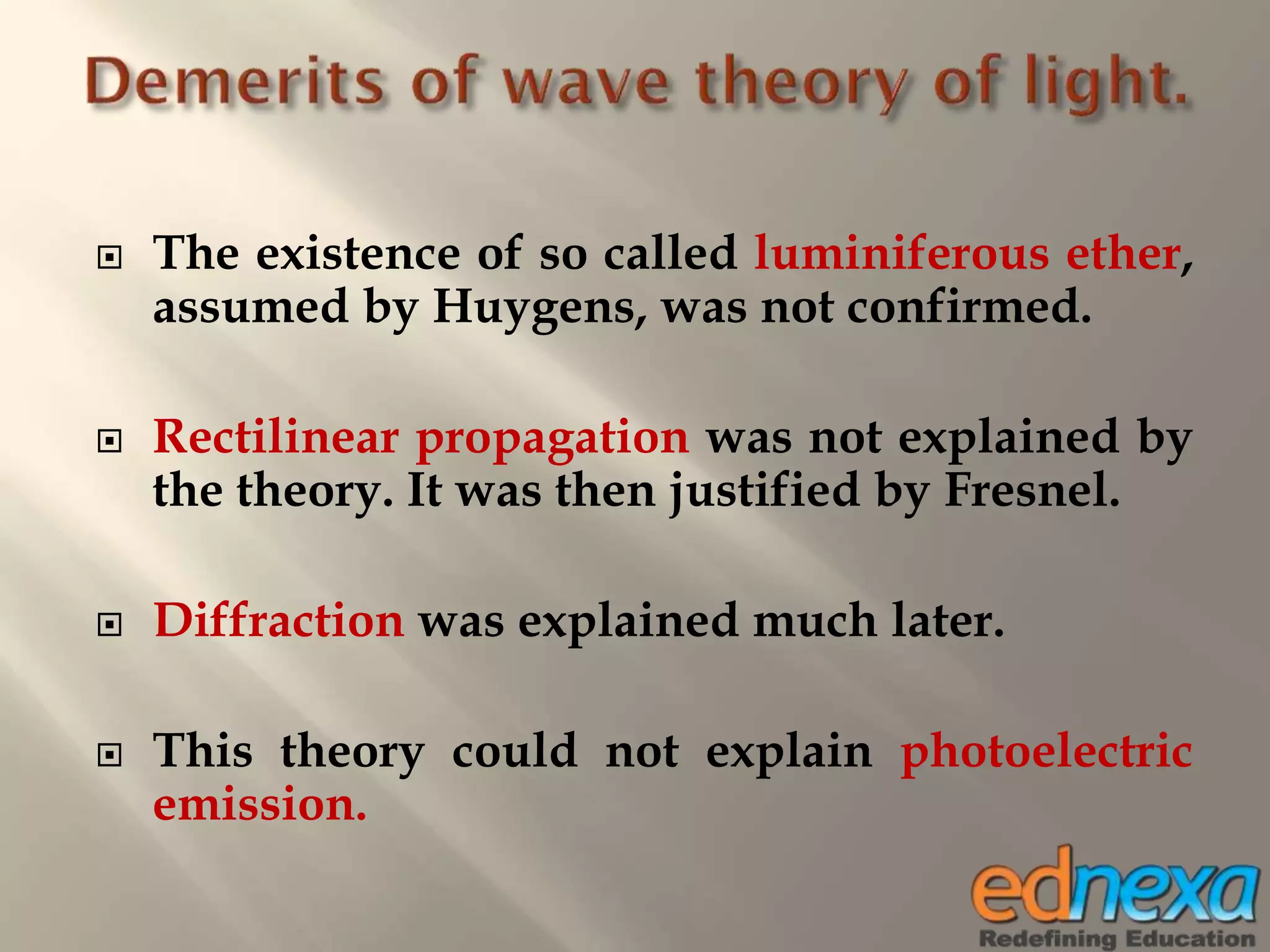  The existence of so called luminiferous ether,
assumed by Huygens, was not confirmed.
 Rectilinear propagation was not explained by
the theory. It was then justified by Fresnel.
 Diffraction was explained much later.
 This theory could not explain photoelectric
emission.
 