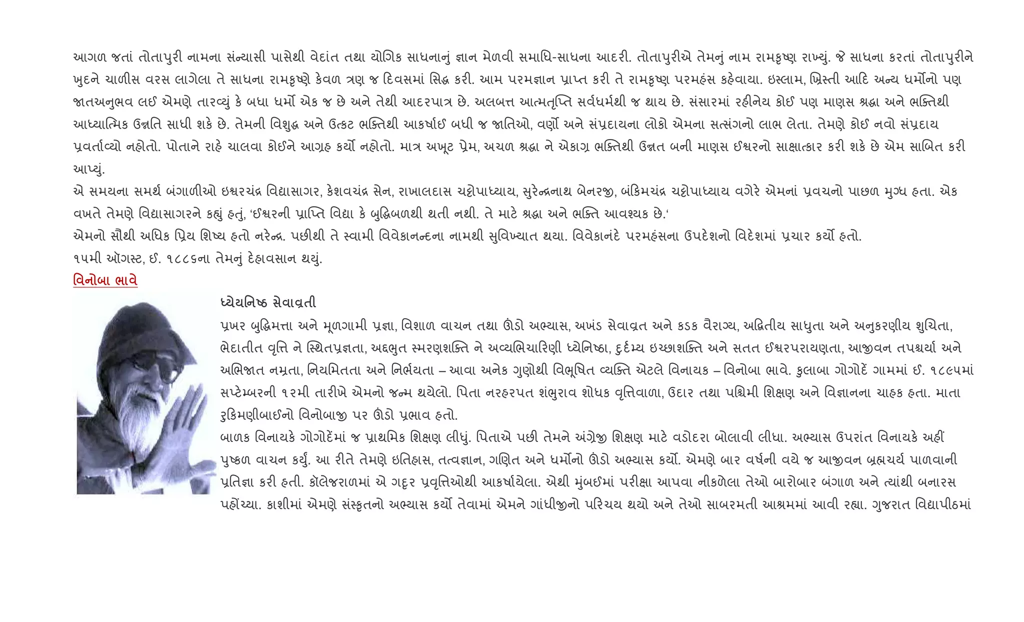 આગળ જતાં તોતાdુર" નામના સં યાસી પાસેથી વેદાંત તથા યોRગક સાધના ું ¶ાન મેળવી સમાિધ-સાધના આદર". તોતાdુર"એ તેમ ું નામ રામ‰ૃAણ રા‚Dું. P સાધના કરતાં તોતાdુર"ને
qુદને ચાળ"સ વરસ લાગેલા તે સાધના રામ‰ૃAણે ક.વળ /ણ જ દવસમાં િસg કર". આમ પરમ¶ાન 6ાEત કર" તે રામ‰ૃAણ પરમહંસ કહ.વાયા. ઇ4લામ, Rõ4તી આ દ અ ય ધમ•નો પણ
Uતઅ ુભવ લઈ એમણે તાર2Dું ક. બધા ધમ• એક જ છે અને તેથી આદરપા/ છે. અલબ1 આbમuૃ“Eત સવ+ધમ+થી જ થાય છે. સંસારમાં રહ"નેય કોઈ પણ માણસ lgા અને ભCaતથી
આiયા{bમક ઉrિત સાધી શક. છે. તેમની િવÃુg અને ઉbકટ ભCaતથી આકષા+ઈ બધી જ Uિતઓ, વણ• અને સં6દાયના લોકો એમના સbસંગનો લાભ લેતા. તેમણે કોઈ નવો સં6દાય
6વતા+2યો નહોતો. પોતાને રાહ. ચાલવા કોઈને આ,હ કય• નહોતો. મા/ અq ૂટ 6ેમ, અચળ lgા ને એકા, ભCaતથી ઉrત બની માણસ ઈSરનો સાkાbકાર કર" શક. છે એમ સાRબત કર"
આEDું.
એ સમયના સમથ+ બંગાળ"ઓ ઇSરચં[ િવˆાસાગર, ક.શવચં[ સેન, રાખાલદાસ ચ•ોપાiયાય, ુર. [નાથ બેનરx, બં કમચં[ ચ•ોપાiયાય વગેર. એમનાં 6વચનો પાછળ hુŠધ હતા. એક
વખતે તેમણે િવˆાસાગરને કpું હuું, ‘ઈSરની 6ા“Eત િવˆા ક. zુ•gબળથી થતી નથી. તે માટ. lgા અને ભCaત આવ¤યક છે.‘
એમનો સૌથી અિધક િ6ય િશAય હતો નર. [. પછ"થી તે 4વામી િવવેકાન દના નામથી ુિવ‚યાત થયા. િવવેકાનંદ. પરમહંસના ઉપદ.શનો િવદ.શમાં 6ચાર કય• હતો.
૧૫મી ઑગ4ટ, ઈ. ૧૮૮૬ના તેમ ું દ.હાવસાન થDું.
' /
h ' Ug Å$
6ખર zુ•gમ1ા અને hૂળગામી 6¶ા, િવશાળ વાચન તથા šડો અ¢યાસ, અખંડ સેવાÈત અને કડક વૈરાŠય, અ•‡તીય સા–ુતા અને અ ુકરણીય ÃુRચતા,
ભેદાતીત ;ૃિ1 ને C4થત6¶તા, અ£eુત 4મરણશCaત ને અ2યRભચા રણી iયેિનAઠા, nુદ+’ય ઇ`છાશCaત અને સતત ઈSરપરાયણતા, આxવન તપµયા+ અને
અRભUત નŸતા, િનયિમતતા અને િનભ+યતા – આવા અનેક Yુણોથી િવeૂિષત 2યCaત એટલે િવનાયક – િવનોબા ભાવે. ‰ુલાબા ગોગોદ¾ ગામમાં ઈ. ૧૮૯૫માં
સEટ.’બરની ૧૨મી તાર"ખે એમનો જ મ થયેલો. િપતા નરહરપત શંeુરાવ શોધક ;ૃિ1વાળા, ઉદાર તથા પિµમી િશkણ અને િવ¶ાનના ચાહક હતા. માતા
oુ કમણીબાઈનો િવનોબાx પર šડો 6ભાવ હતો.
બાળક િવનાયક. ગોગોદ¾માં જ 6ાથિમક િશkણ લી–ું. િપતાએ પછ" તેમને =,ેx િશkણ માટ. વડોદરા બોલાવી લીધા. અ¢યાસ ઉપરાંત િવનાયક. અહ€
dુAકળ વાચન કDુF. આ ર"તે તેમણે ઇિતહાસ, તbવ¶ાન, ગRણત અને ધમ•નો šડો અ¢યાસ કય•. એમણે બાર વષ+ની વયે જ આxવન ˜×ચય+ પાળવાની
6િત¶ા કર" હતી. કૉલેજરાળમાં એ ગnૃર 6;ૃિ1ઓથી આકષા+યેલા. એથી hુંબઈમાં પર"kા આપવા નીકળેલા તેઓ બારોબાર બંગાળ અને bયાંથી બનારસ
પહj`યા. કાશીમાં એમણે સં4‰ૃતનો અ¢યાસ કય• તેવામાં એમને ગાંધીxનો પ રચય થયો અને તેઓ સાબરમતી આlમમાં આવી ર™ા. Yુજરાત િવˆાપીઠમાં
 