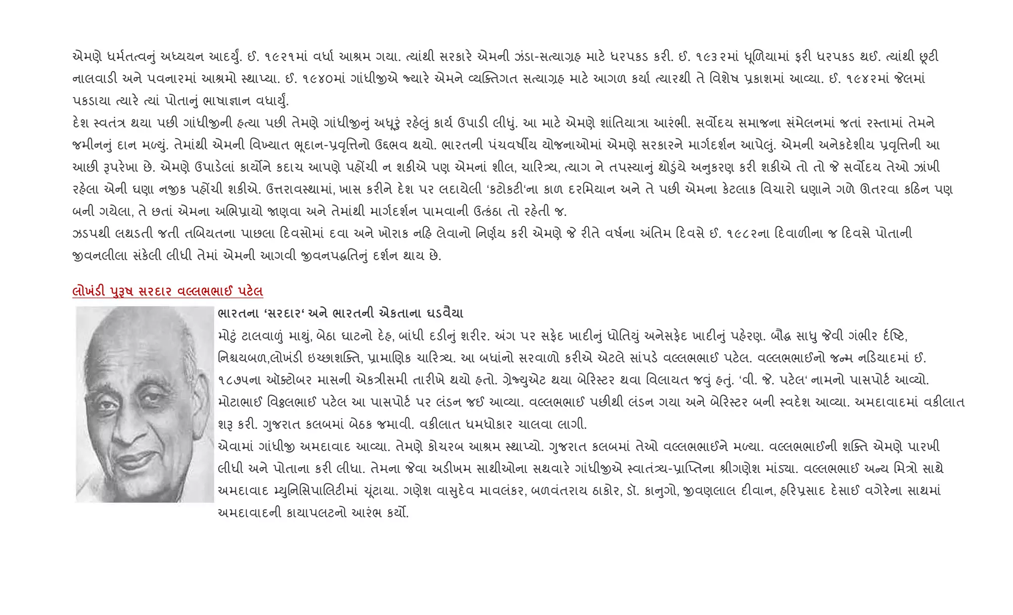 એમણે ધમ+તbવ ું અiયયન આદDુF. ઈ. ૧૯૨૧માં વધા+ આlમ ગયા. bયાંથી સરકાર. એમની ઝંડા-સbયા,હ માટ. ધરપકડ કર". ઈ. ૧૯૩૨માં – ૂRળયામાં ફર" ધરપકડ થઈ. bયાંથી Ùટ"
નાલવાડ" અને પવનારમાં આlમો 4થાEયા. ઈ. ૧૯૪૦માં ગાંધીxએ Nયાર. એમને 2યCaતગત સbયા,હ માટ. આગળ કયા+ bયારથી તે િવશેષ 6કાશમાં આ2યા. ઈ. ૧૯૪૨માં Pલમાં
પકડાયા bયાર. bયાં પોતા ું ભાષા¶ાન વધાDુF.
દ.શ 4વતં/ થયા પછ" ગાંધીxની હbયા પછ" તેમણે ગાંધીx ું અ– ૂoું રહ.}ું કાય+ ઉપાડ" લી–ું. આ માટ. એમણે શાંિતયા/ા આરંભી. સવ•દય સમાજના સંમેલનમાં જતાં ર4તામાં તેમને
જમીન ું દાન મƒDું. તેમાંથી એમની િવ‚યાત eૂદાન-6;ૃિ1નો ઉ£ભવ થયો. ભારતની પંચવષºય યોજનાઓમાં એમણે સરકારને માગ+દશ+ન આપે}ું. એમની અનેકદ.શીય 6;ૃિ1ની આ
આછ" Bપર.ખા છે. એમણે ઉપાડ.લાં કાય•ને કદાચ આપણે પહjચી ન શક"એ પણ એમનાં શીલ, ચા ર—ય, bયાગ ને તપ4યા ું થો•ુંયે અ ુકરણ કર" શક"એ તો તો P સવ•દય તેઓ ઝાંખી
રહ.લા એની ઘણા નxક પહjચી શક"એ. ઉ1રાવ4થામાં, ખાસ કર"ને દ.શ પર લદાયેલી ‘કટોકટ"‘ના કાળ દરિમયાન અને તે પછ" એમના ક.ટલાક િવચારો ઘણાને ગળે ઊતરવા ક ઠન પણ
બની ગયેલા, તે છતાં એમના અRભ6ાયો Uણવા અને તેમાંથી માગ+દશ+ન પામવાની ઉbકંઠા તો રહ.તી જ.
ઝડપથી લથડતી જતી તRબયતના પાછલા દવસોમાં દવા અને ખોરાક ન હ લેવાનો િનણ+ય કર" એમણે P ર"તે વષ+ના =િતમ દવસે ઈ. ૧૯૮૨ના દવાળ"ના જ દવસે પોતાની
xવનલીલા સંક.લી લીધી તેમાં એમની આગવી xવનપgિત ું દશ+ન થાય છે.
х F s8GR 5 // @
/ $ ‘ ‘ / $ eк$ u ‹
મો§ું ટાલવા|ં મા¯ું, બેઠા ઘાટનો દ.હ, બાંધી દડ" ું શર"ર. =ગ પર સફ.દ ખાદ" ું ધોિતDું અનેસફ.દ ખાદ" ું પહ.રણ. બૌg સા–ુ Pવી ગંભીર દ+Aટ,
િનµયબળ,લોખંડ" ઇ`છાશCaત, 6ામાRણક ચા ર—ય. આ બધાંનો સરવાળો કર"એ એટલે સાંપડ. વŽલભભાઈ પટ.લ. વŽલભભાઈનો જ મ ન ડયાદમાં ઈ.
૧૮૭૫ના ઑaટોબર માસની એક/ીસમી તાર"ખે થયો હતો. ,ેNDુએટ થયા બે ર4ટર થવા િવલાયત જ;ું હuું. ‘વી. P. પટ.લ‘ નામનો પાસપોટ+ આ2યો.
મોટાભાઈ િવÓલભાઈ પટ.લ આ પાસપોટ+ પર લંડન જઈ આ2યા. વŽલભભાઈ પછ"થી લંડન ગયા અને બે ર4ટર બની 4વદ.શ આ2યા. અમદાવાદમાં વક"લાત
શB કર". Yુજરાત કલબમાં બેઠક જમાવી. વક"લાત ધમધોકાર ચાલવા લાગી.
એવામાં ગાંધીx અમદાવાદ આ2યા. તેમણે કોચરબ આlમ 4થાEયો. Yુજરાત કલબમાં તેઓ વŽલભભાઈને મƒયા. વŽલભભાઈની શCaત એમણે પારખી
લીધી અને પોતાના કર" લીધા. તેમના Pવા અડ"ખમ સાથીઓના સથવાર. ગાંધીxએ 4વાતં—ય-6ા“Eતના lીગણેશ માંડ›ા. વŽલભભાઈ અ ય િમ/ો સાથે
અમદાવાદ ’DુિનિસપાRલટ"માં ‹ ૂંટાયા. ગણેશ વા ુદ.વ માવલંકર, બળવંતરાય ઠાકોર, ડૉ. કા ુગો, xવણલાલ દ"વાન, હ ર6સાદ દ.સાઈ વગેર.ના સાથમાં
અમદાવાદની કાયાપલટનો આરંભ કય•.
 